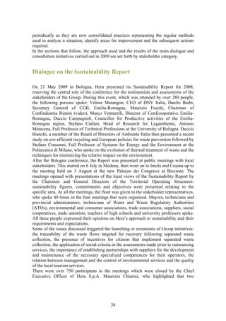 periodically as they are now consolidated practices representing the regular methods
used to analyze a situation, identify areas for improvement and the subsequent actions
required.
In the sections that follow, the approach used and the results of the main dialogue and
consultation initiatives carried out in 2009 are set forth by stakeholder category.


Dialogue on the Sustainability Report

On 21 May 2009 in Bologna, Hera presented its Sustainability Report for 2008,
reserving the central role of the conference for the testimonials and assessments of the
stakeholders of the Group. During this event, which was attended by over 280 people,
the following persons spoke: Vittore Marangon, CEO of DNV Italia, Danilo Barbi,
Secretary General of CGIL Emilia-Romagna, Maurizio Focchi, Chairman of
Confindustria Rimini (video), Marco Venturelli, Director of Confcooperative Emilia-
Romagna, Duccio Campagnoli, Councillor for Productive activities of the Emilia-
Romagna region, Stefano Ciafani, Head of Research for Legambiente, Antonio
Matacena, Full Professor of Technical Professions at the University of Bologna. Duccio
Bianchi, a member of the Board of Directors of Ambiente Italia then presented a recent
study on eco-efficient recycling and European policies for waste prevention followed by
Stefano Consonni, Full Professor of Systems for Energy and the Environment at the
Politecnico di Milano, who spoke on the evolution of thermal treatment of waste and the
techniques for minimizing the relative impact on the environment.
After the Bologna conference, the Report was presented at public meetings with local
stakeholders. This started on 6 July in Modena, then went on to Imola and Cesena up to
the meeting held on 3 August at the new Palazzo dei Congressi at Riccione. The
meetings opened with presentations of the local views of the Sustainability Report by
the Chairmen and General Directors of the Territorial Operating Structures:
sustainability figures, commitments and objectives were presented relating to the
specific area. At all the meetings, the floor was given to the stakeholder representatives,
who spoke 40 times in the four meetings that were organised. Mayors, technicians and
provincial administrators, technicians of Water and Waste Regulatory Authorities
(ATOs), environmental and consumer associations, trade associations, suppliers, social
cooperatives, trade unionists, teachers of high schools and university professors spoke.
All these people expressed their opinions on Hera’s approach to sustainability and their
requirements and expectations.
Some of the issues discussed triggered the launching or extensions of Group initiatives:
the traceability of the waste flows targeted for recovery following separated waste
collection, the presence of incentives for citizens that implement separated waste
collection, the application of social criteria in the assessments made prior to outsourcing
services, the importance of establishing partnerships with suppliers for the development
and maintenance of the necessary specialized competences for their operators, the
relation between management and the control of environmental services and the quality
of the local tourism services.
There were over 750 participants in the meetings which were closed by the Chief
Executive Officer of Hera S.p.A. Maurizio Chiarini, who highlighted that two




                                            38
 