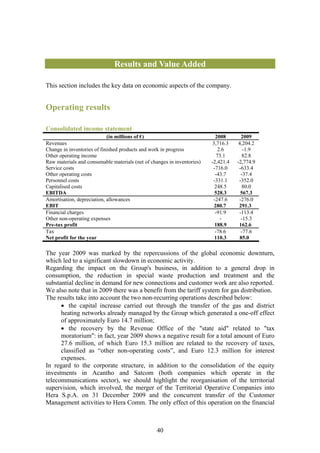 Results and Value Added

This section includes the key data on economic aspects of the company.


Operating results

Consolidated income statement
                            (in millions of €)                             2008       2009
Revenues                                                                  3,716.3   4,204.2
Change in inventories of finished products and work in progress              2.6       -1.9
Other operating income                                                      73.1      82.8
Raw materials and consumable materials (net of changes in inventories)   -2,421.4   -2,774.9
Service costs                                                             -716.0     -633.4
Other operating costs                                                      -43.7      -37.4
Personnel costs                                                           -331.1     -352.0
Capitalised costs                                                          248.5      80.0
EBITDA                                                                     528.3      567.3
Amortisation, depreciation, allowances                                    -247.6     -276.0
EBIT                                                                       280.7     291.3
Financial charges                                                          -91.9     -113.4
Other non-operating expenses                                                  -       -15.3
Pre-tax profit                                                             188.9     162.6
Tax                                                                        -78.6      -77.6
Net profit for the year                                                    110.3     85.0

The year 2009 was marked by the repercussions of the global economic downturn,
which led to a significant slowdown in economic activity.
Regarding the impact on the Group's business, in addition to a general drop in
consumption, the reduction in special waste production and treatment and the
substantial decline in demand for new connections and customer work are also reported.
We also note that in 2009 there was a benefit from the tariff system for gas distribution.
The results take into account the two non-recurring operations described below:
      • the capital increase carried out through the transfer of the gas and district
      heating networks already managed by the Group which generated a one-off effect
      of approximately Euro 14.7 million;
      • the recovery by the Revenue Office of the "state aid" related to "tax
      moratorium": in fact, year 2009 shows a negative result for a total amount of Euro
      27.6 million, of which Euro 15.3 million are related to the recovery of taxes,
      classified as “other non-operating costs”, and Euro 12.3 million for interest
      expenses.
In regard to the corporate structure, in addition to the consolidation of the equity
investments in Acantho and Satcom (both companies which operate in the
telecommunications sector), we should highlight the reorganisation of the territorial
supervision, which involved, the merger of the Territorial Operative Companies into
Hera S.p.A. on 31 December 2009 and the concurrent transfer of the Customer
Management activities to Hera Comm. The only effect of this operation on the financial



                                                  40
 