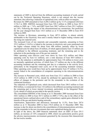statements of 2009 is derived from the different accounting treatment of work carried
out by the Territorial Operating Structures, which is not entered into the income
statement, thus allowing a reduction of capitalised costs, with no effect on margins.
Revenues for 2009 amounted to Euro 4,204.2 million up by 13.1% compared with Euro
3,716.3 in 2008. EBITDA increased from Euro 528.3 million in 2008 to Euro 567.3
million in 2009, up + 7.4%, and EBIT from Euro 280.7 million to Euro 291.3 million,
up 3.8%. Following the impact of the aforementioned tax moratorium, Net profit/loss
for the year changed from Euro 110.3 million as at 31 December 2008 to Euro 85.0
million in 2009.
The increase in Revenues, amounting to Euro 487.9 million, is almost entirely
attributable to the Electricity Area and is mainly linked to higher trading volumes and
the rising raw material costs.
The increased Costs of raw materials and consumable materials, amounting to Euro
353.5 million (+14.6%), is linked to the increase in electricity unit costs mentioned and
the higher volumes traded for about Euro 400 million, partially offset by lower
capitalized costs for about Euro 24 million, of which approximately Euro 15 million can
be attributed to the different accounting treatment, and the remaining part to the
reduction in the purchasing cost of the gas raw material.
Other operating costs (Service costs were down by Euro 82.6 million and Other
operating costs by Euro 6.3 million), saw a total decrease of Euro 88.9 million (-
11.7%); the reduction is attributable by approximately Euro 136 million to lower costs
on internally capitalised activities, of which Euro 117 million are due to the different
accounting treatment and the remaining part due to a reduction in the activity level,
particularly in the Integrated water cycle; net of the accounting treatment variance,
Other operating costs would have been up by approximately Euro 47 million (+6.2%),
mainly linked to the consolidation of companies operating in the telecommunications
sector.
The increase in Personnel costs, which rose from Euro 331.1 million in 2008 to Euro
352.0 million in 2009 (+6.3%), should be attributed for approximately 50% to the
effects of changes in the perimeter and for the remainder to the evolution of the
contractual dynamics.
The reduction of Capitalised costs, which decreased from Euro 248.5 million to Euro
80.0 million, is connected for Euro 132 million to the different accounting treatment and
the remaining part to lower internal investment, particularly in the Integrated Water
Cycle, details of which are provided in the specific section.
The consolidated EBITDA of the Group as at 31 December 2009 increased from Euro
528.3 million in 2008 to Euro 567.3 million in 2009 (+7.4%), due to the effect of the
operational factors outlined above and of the extraordinary capital gains obtained in the
transfer of the gas and district heating networks.
Amortisation, depreciation and allowances increased by 11.5%, from Euro 247.6
million as at 31 December 2008 to Euro 276.0 million on 31 December 2009. This
increase is due for about one-third to the consolidation of telecommunications activities,
and the remainder to the new investments that were capitalised during the year.
In light of the above, the 2009 financial statements show an EBIT of Euro 291.3
million, an increase of 3.8% compared to 2008, which was particularly positive given
the adverse macroeconomic environment generated by the recession that characterized
the last twelve months.




                                           41
 
