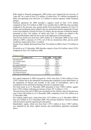 With regard to financial management, 2009 results were impacted by the recovery of
“state aid” for a total of Euro 27.6 million, of which Euro 15.3 million corresponds to
Other non-operating costs and Euro 12.3 million to interest expenses within Financial
charges.
Financial operations for 2009 recorded a negative result of Euro 113.4 million
compared to Euro 91.9 million in 2008. If we consider that in 2009 this item recorded,
compared to the previous year, greater profits from associated companies by Euro 2.6
million and exceptional items related to the tax moratorium and the repayment of loans
to the Cassa Depositi e Prestiti for Euro 9.2 million, the net increase in financial charges
amounted to Euro 14.8 million, of which only Euro 7.1 million are related to the
increased debt burden while the rest is due to the application of IAS principles.
The Pre-Tax Profit rose from Euro 188.9 million at 31 December 2008 to Euro 162.6
million in 2009, a decrease of 13.9%: net of the tax moratorium effect, pre-tax profit
would have improved by Euro 1.3 million.
Income Taxes slightly decreased from Euro 78.6 million in 2008 to Euro 77.6 million in
2009.
Net profit as at 31 December 2009 therefore stands at Euro 85.0 million, down 22.9%
compared to Euro 110.3 million in 2008.

Balance sheet
               (in millions of €)         31-Dec-2008   31-Dec-2009
Net fixed assets                            3,594.5       3,985.8
Net working capital                           -22.9         26.8
Provisions                                   -421.0        -420.0
Net capital employed                        3,150.6       3,592.5
Shareholders’ equity                        1,579.1       1,700.7
Long-term debt                              1,563.2       2,143.7
Net short-term position                        8.3         -251.9
Net financial position                      1,571.5       1,891.8
Total sources of financing                  3,150.6       3,592.5

Net capital employed in 2009 increased by 14.0% from Euro 3,150.6 million to Euro
3,592.5 million due to the substantial investment plan explained in more detail below, to
the integration of Satcom and Acantho in the scope of consolidation, and to the
contribution of Gas and District Heating networks to corporate assets.
Net fixed assets as at 31 December 2009 amounted to Euro 3,985.8 million, against
Euro 3,594.5 million, indicating an increase of Euro 391.3 million (+11%).
The provisions at the end of 2009 were essentially in line with the values in the previous
year of Euro 420 million as at 31 December 2009, compared to Euro 421 million as at
31 December 2008.
Net working capital grew, rising from Euro -22.9 million as at 31 December 2008 to
Euro 26.8 million as at 31 December 2009. This increase should be viewed in relation
with the turnover growth experienced in the period.
Shareholders’ equity, which rose from Euro 1,579.1 million to Euro 1,700.7 million,
was impacted by the share capital increase and consolidation operations mentioned
above.




                                            42
 