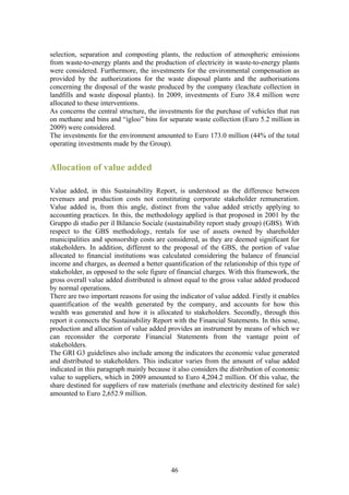 selection, separation and composting plants, the reduction of atmospheric emissions
from waste-to-energy plants and the production of electricity in waste-to-energy plants
were considered. Furthermore, the investments for the environmental compensation as
provided by the authorizations for the waste disposal plants and the authorisations
concerning the disposal of the waste produced by the company (leachate collection in
landfills and waste disposal plants). In 2009, investments of Euro 38.4 million were
allocated to these interventions.
As concerns the central structure, the investments for the purchase of vehicles that run
on methane and bins and “igloo” bins for separate waste collection (Euro 5.2 million in
2009) were considered.
The investments for the environment amounted to Euro 173.0 million (44% of the total
operating investments made by the Group).


Allocation of value added

Value added, in this Sustainability Report, is understood as the difference between
revenues and production costs not constituting corporate stakeholder remuneration.
Value added is, from this angle, distinct from the value added strictly applying to
accounting practices. In this, the methodology applied is that proposed in 2001 by the
Gruppo di studio per il Bilancio Sociale (sustainability report study group) (GBS). With
respect to the GBS methodology, rentals for use of assets owned by shareholder
municipalities and sponsorship costs are considered, as they are deemed significant for
stakeholders. In addition, different to the proposal of the GBS, the portion of value
allocated to financial institutions was calculated considering the balance of financial
income and charges, as deemed a better quantification of the relationship of this type of
stakeholder, as opposed to the sole figure of financial charges. With this framework, the
gross overall value added distributed is almost equal to the gross value added produced
by normal operations.
There are two important reasons for using the indicator of value added. Firstly it enables
quantification of the wealth generated by the company, and accounts for how this
wealth was generated and how it is allocated to stakeholders. Secondly, through this
report it connects the Sustainability Report with the Financial Statements. In this sense,
production and allocation of value added provides an instrument by means of which we
can reconsider the corporate Financial Statements from the vantage point of
stakeholders.
The GRI G3 guidelines also include among the indicators the economic value generated
and distributed to stakeholders. This indicator varies from the amount of value added
indicated in this paragraph mainly because it also considers the distribution of economic
value to suppliers, which in 2009 amounted to Euro 4,204.2 million. Of this value, the
share destined for suppliers of raw materials (methane and electricity destined for sale)
amounted to Euro 2,652.9 million.




                                           46
 