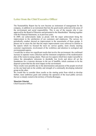 Letter from the Chief Executive Officer

The Sustainability Report has by now become an instrument of management for the
company, in addition to an instrument that lists the good results achieved in the areas of
the environment and social responsibility. This is one of the reasons why it was
approved by the Board of Directors and presented to the Shareholders’ Meeting together
with the Financial Statements, as in previous years.
In 2009, our achievements make us proud, with the major achievement being the
improvement in the satisfaction of our customers and employees. The surveys we
periodically conduct showed an improvement in the assessments of these groups. It
pleases me to stress the fact that the major improvements were achieved in relation to
the aspects which we focused the most on: service quality, more closely meeting
customer requirements, involvement of the workforce and attention to ecological and
environmental aspects.
I would like to stress two significant results that involve the environment: the confirmed
increase in separate waste collection and the imminent completion of the modernisation
plan of the waste-to-energy plants. There are two aspects which have made it possible to
reduce the atmospheric emissions to decidedly low levels and above all set the
foundations for a concrete decrease in the use of landfills, which continues to be the
disposal system that has the most impact on the environment.
These results were possible due to the determination and passion of the people involved
on the one hand and on the solidity and strength of a continually developing industrial
group on the other.
We would like to consider these results as the starting point from which to develop
further, more ambitious goals and continue the operation of the local public services
that are so deeply rooted in the territory of Emilia-Romagna.

Maurizio Chiarini
Chief Executive Officer




                                            5
 