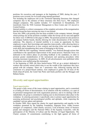 positions for executives and managers at the beginning of 2009, during the year, 5
positions were covered, for 4 of witch using internal personnel.
Not including the employees left in the Territorial Operating Structures that changed
companies due to the entrance of these structures into Hera S.p.A., 966 employees
changed companies. This number includes: 517 transferrals to Herambiente, 233
transferrals from the TOS Customer Management to Hera Comm and 123 moved to
Central Entities.
Internal mobility is a direct consequence of the complete activation of the reorganisation
that the Group has been carrying out since it was formed.
From July 2008 a job posting area has been available in the company intranet, through
which postings for all the positions available within the Group can be seen and applied
for (there were 37,000 hits to this page in 2009). The positions posted are also posted on
all company bulletin boards, thereby allowing for wider dissemination of the searches
underway. The objective of internal mobility is to create an opportunity for Hera
employees to grow their knowledge and capacities transversally, while allowing them to
continually place themselves in new contexts and develop richer and more complete
work skills and strengthening their sense of belonging to the Group.
In July 2009 the flow regulating “internal mobility” was finalized through actions that
contributed to the operational improvement of the actual process. Particular focus was
dedicated in the relative phase on providing feedback to the candidates, in order to
promote greater standardization of the instruments and operating procedures while
ensuring maximum transparency. In 2009, 26 job advertisements were published while
15 positions were staffed using this instrument.
At the beginning of 2009, the Hera Imola-Faenza TOS set up a project dedicated to
workers that recently retired which aims to use the wealth of the experience they have
gained with the company. There are 7 pensioners who, following training and the
conclusion of a project-based contract, were employed as guides for 20 tours of the
Imola drop-off point, the Castel San Pietro and Imola purifiers and the Rineggio and
Bubano basins.


Diversity and equal opportunities

Equal opportunities
The group is fully aware of the issues relating to equal opportunities, and is committed
to avoiding all forms of discrimination. In its relations with the workforce, as a part of
its personnel management and work organization practices, and in its dealings with all
stakeholders, the group is committed to making sure no discrimination takes place in the
workplace. In selecting personnel, it specifically aims to protect equal opportunities by
assessing professional and psychological profiles and aptitudes, while respecting the
candidate’s private sphere and opinions.
In October 2009, Hera signed the charter for equal opportunities and equality in the
workplace promoted by the Sodalitas Foundation, Impronta Etica, Aidda (women
managers of companies), Aidaf (family services), Ucid (Christian union of business
people and managers) and the National Office of the Equality Councillor, with the
participation of the Ministry of Labour and the Ministry of Equal Opportunity. The
Charter contains 10 commitments contributing to the fight against all forms of




                                           57
 