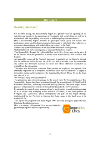 The Report

Reading this Report

For the Hera Group, the Sustainability Report is a primary tool for reporting on its
activities and results in the economic, environmental and social fields, as well as a
fundamental tool for providing information to and dialoguing with stakeholders.
Hera’s Sustainability Report provides the principles which guide our actions, the
performance achieved, the objectives reached compared to stated and future objectives,
the results of our dialogue with stakeholders and projects in the field.
Some of the technical terms used in this document are defined in the glossary.
Within the Report, particular importance was accorded to local projects.
This Sustainability Report, the eighth published by the Hera Group, can also be viewed
on the internet site www.gruppohera.it, where it can be downloaded both in Italian and
English.
An accessible version of the financial statements is available on the Group’s internet
site, in Italian and in English and on a USB key, which includes other documentation
and details: the document indicates the issues for which additional information is
available on the internet site.
This report also includes an evaluation form you can use to give us your opinion. It is
extremely important for us to receive information since this will enable us to improve
the content matter and presentation of the Sustainability Report. Please fill out the form
and return it to us.
We hope you enjoy reading our report!
The greenhouse gas emissions created by the use of paper for the preparation of this
Sustainability Report have been neutralised through the acquisition of 4 VERs (Verified
Emission Reductions), voluntary reductions deriving from the forestation project in the
province of Ferrara in line with the criteria of the "Parks for Kyoto" Committee.
In particular, the neutralisation was carried out by participating in a reforestation project
of a 10 hectare area belonging to the province of Ferrara, in the municipalities of
Codigoro and Comacchio. These interventions are part of the larger strategy
implemented by the Province to increase the forest areas in the local areas it is
responsible for.
This report was prepared with Blue Angel 100% recycled ecological paper (Cyclus
Print) and digital photographs.
Hera is a member of Impronta Etica, an association for
promoting Corporate Social Responsibility.




                                             6
 