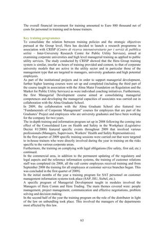 The overall financial investment for training amounted to Euro 880 thousand net of
costs for personnel in training and in-house trainers.

Key training programmes
To consolidate the relation between training policies and the strategic objectives
pursued at the Group level, Hera has decided to launch a research programme in
association with CRISP (Centro di ricerca interuniversitario per i servizi di pubblica
utilità – Inter-University Research Centre for Public Utility Services), aimed at
examining corporate universities and high level managerial training as applied to public
utility services. The study conducted by CRISP showed that the Hera Group training
system is similar, insofar as hours of training provided and content, to that of corporate
university models that are active in the utility sector and in particular those of the
management type that are targeted to managers, university graduates and high potential
employees.
As part of the institutional projects and in order to support managerial development,
further higher learning courses were set up and completed (including the third part of
the course taught in association with the Alma Mater Foundation on Regulation and the
Market for Public Utility Services) as were individual coaching initiatives. Furthermore,
the first Managerial Development course aimed at consolidating managerial
competences and developing the managerial capacities of associates was carried out in
collaboration with the Alma Graduate School.
In 2009, the collaboration with the Alma Graduate School also featured two
“Fundamentals of Corporate Management” courses for employees that are part of the
Graduates’ Project and employees who are university graduates and have been working
for the company for two years.
The in-depth training and information program set up in 2008 following the coming into
effect of the Consolidated Law on Health and Safety in the Workplace (Legislative
Decree 81/2008) featured specific events throughout 2009 that involved various
professionals (Managers, Supervisors, Workers’ Health and Safety Representatives).
In the first quarter of 2009 specific training sessions were carried out that were targeted
to in-house trainers who were directly involved during the year in training on the risks
specific to the various corporate areas.
Furthermore, the training on complying with legal obligations (fire safety, first aid, etc.)
continued.
In the commercial area, in addition to the permanent updating of the regulatory and
legal aspects and the reference information systems, the training of customer relations
staff was completed (in 2008, all the call centre employees received training and from
September 2008 the training for all employees at customer service branches began. This
was concluded in the first quarter of 2009).
In the initial months of the year a training program for SAT personnel on customer
management information systems took place (SAP, ISU, Siebel, etc.).
A specific program of Managerial Development taught in modules involved the
Managers of Hera Comm and Hera Trading. The main themes covered were: people
management, project management, communication and effective negotiations, problem
solving and decision making.
In the second half of the year the training program on the role of the distributor in light
of the law on unbundling took place. This involved the managers of the departments
most affected by this law.



                                            63
 