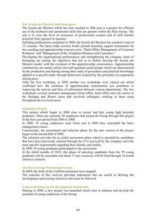 The Scuola dei Mestieri and its progress
The Scuola dei Mestieri which has now reached its fifth year is a project for efficient
use of the technical and operational skills that are present within the Hera Group. The
aim is to raise the level of awareness of professional conduct and of skill transfer
potential from operator to operator.
Including publications completed in 2009, the Scuola dei Mestieri has reached a total of
12 volumes. The latest trade exercise books printed (teaching support instruments for
the coaching and apprenticeship courses) were: "Back Office Management of Customer
Relations" and "Management of the Telephone Relation with Customers."
Developing the organisational performances and strengthening the company sense of
belonging are among the objectives that led us to further develop the Scuola dei
Mestieri model, with the evolution of the apprenticeship communities. Apprenticeship
communities are mainly ad hoc and self-regulated social groups which are characterized
by the production and sharing among their ranks of procedures and practical knowledge
applied to a specific trade, through behaviours inspired by the principles of cooperation
among peers.
After the first workshop, in 2009 another two workshops were carried out which
confirmed how the existence of apprenticeship communities can contribute to
improving the activity and flow of information between various departments. The two
workshops covered customer management (front office, back office and call centre) in
the Bologna and Rimini areas and involved colleagues working in these areas
throughout the two local areas.

Graduates Project
This project which began in 2004 aims to recruit and hire young high potential
graduates. There are currently 93 employees that joined the Group through this project
in the four year period from 2004 to 2008.
In 2008, 19 young employees were hired and in 2009 they concluded the basic
management course.
Concurrently, the recruitment and selection phase for the new version of the project
began in the second half of 2009.
The selection provides for an initial assessment phase which is attended by candidates
that have been previously selected through the CVs received by the company and who
meet specific requirements regarding their identity and studies.
In 2009, 59 young graduates participated in the assessment.
In the initial months of 2010, this phase of selecting candidates from the 59 young
graduates will be concluded and about 17 new resources will be hired through 18 month
entrance contracts.

The Hera Group Professional System
In 2009, the skills of the Uniflotte personnel were mapped.
The outcome of this exercise provided indications that are useful in defining the
development and training initiatives that must be followed.

Courses focusing on the development of potential
Starting in 2008, a new project was launched which aims to enhance and develop the
potential of young employees of the Group.




                                           64
 