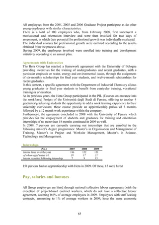 All employees from the 2004, 2005 and 2006 Graduate Project participate as do other
young employees with similar characteristics.
There is a total of 100 employees who, from February 2008, first underwent a
motivational and orientation interview and were then involved for two days of
assessment, in which their potential for professional growth was individually evaluated.
The individual courses for professional growth were outlined according to the results
obtained from the process above.
During 2009, the employees involved were enrolled into training and development
initiatives according to an annual plan.

Agreements with Universities
The Hera Group has reached a framework agreement with the University of Bologna
providing incentives for the training of undergraduates and recent graduates, with a
particular emphasis on water, energy and environmental issues, through the assignment
of six-monthly scholarships for final year students, and twelve-month scholarships for
recent graduates.
In this context, a specific agreement with the Department of Industrial Chemistry allows
young graduates or final year students to benefit from curricular training, vocational
training or orientation.
As in previous years, the Hera Group participated in the PIL (Courses on entrance into
the workforce) Project of the Università degli Studi di Ferrara, offering to another 4
graduates/graduating students the opportunity to add a work training experience to their
university curriculum; these course provide an apprenticeship period of 3 months
followed by a 12 month work experience within the company.
Furthermore, the agreement concluded in 2008 with the University of Ferrara which
provides for the employment of students and graduates for training and orientation
internships of no more than 18 months continued in 2009 as well.
In 2009, 7 persons are currently carrying out internships that are enrolled in the
following master’s degree programmes: Master’s in Organisation and Management of
Training, Master’s in Project and Worksite Management, Master’s in Science,
Technology and Management.

Internships
                  (No.)                  2007        2008   2009
Interns hired over the year               186         152   151
 of whom aged under 18                    39          17     21
Interns recruited following internship     7           9     15

151 persons had an apprenticeship with Hera in 2009. Of these, 15 were hired.


Pay, salaries and bonuses

All Group employees are hired through national collective labour agreements (with the
exception of project-based contract workers, which do not have a collective labour
agreement, covering 0.6% of average employees in 2009. Employees with staff leasing
contracts, amounting to 1% of average workers in 2009, have the same economic



                                                65
 