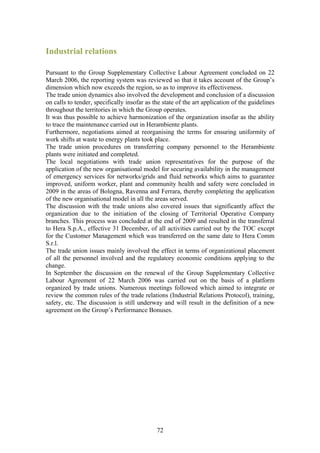Industrial relations

Pursuant to the Group Supplementary Collective Labour Agreement concluded on 22
March 2006, the reporting system was reviewed so that it takes account of the Group’s
dimension which now exceeds the region, so as to improve its effectiveness.
The trade union dynamics also involved the development and conclusion of a discussion
on calls to tender, specifically insofar as the state of the art application of the guidelines
throughout the territories in which the Group operates.
It was thus possible to achieve harmonization of the organization insofar as the ability
to trace the maintenance carried out in Herambiente plants.
Furthermore, negotiations aimed at reorganising the terms for ensuring uniformity of
work shifts at waste to energy plants took place.
The trade union procedures on transferring company personnel to the Herambiente
plants were initiated and completed.
The local negotiations with trade union representatives for the purpose of the
application of the new organisational model for securing availability in the management
of emergency services for networks/grids and fluid networks which aims to guarantee
improved, uniform worker, plant and community health and safety were concluded in
2009 in the areas of Bologna, Ravenna and Ferrara, thereby completing the application
of the new organisational model in all the areas served.
The discussion with the trade unions also covered issues that significantly affect the
organization due to the initiation of the closing of Territorial Operative Company
branches. This process was concluded at the end of 2009 and resulted in the transferral
to Hera S.p.A., effective 31 December, of all activities carried out by the TOC except
for the Customer Management which was transferred on the same date to Hera Comm
S.r.l.
The trade union issues mainly involved the effect in terms of organizational placement
of all the personnel involved and the regulatory economic conditions applying to the
change.
In September the discussion on the renewal of the Group Supplementary Collective
Labour Agreement of 22 March 2006 was carried out on the basis of a platform
organized by trade unions. Numerous meetings followed which aimed to integrate or
review the common rules of the trade relations (Industrial Relations Protocol), training,
safety, etc. The discussion is still underway and will result in the definition of a new
agreement on the Group’s Performance Bonuses.




                                             72
 