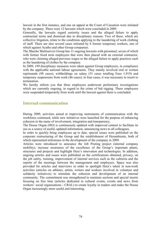 lawsuit in the first instance, and one on appeal at the Court of Cassation were initiated
by the company. There were 12 lawsuits which were concluded in 2009.
Generally, the lawsuits regard seniority issues and the alleged failure to apply
contractual terms and dismissal due to disciplinary reasons. Two of these, which are
collective litigation, relate to the conditions applying to the laundering of work clothing
of staff. There are also several cases initiated by 6 former temporary workers, one of
which against Acatho and other Group companies.
The Marche Multiservizi Group has 11 ongoing lawsuits with personnel, seven of which
with former fixed term employees that were then placed with an external contractor,
who were claiming alleged previous wages or the alleged failure to apply practices such
as the laundering of clothes by the company.
In 2009, 199 disciplinary measures were taken against Group employees, in compliance
with the applicable national labour agreements. They mainly involved oral or written
reprimands (98 cases), withholdings on salary (51 cases totalling Euro 1,919) and
temporary suspensions from work (46 cases); in four cases, it was necessary to resort to
termination.
We hereby inform you that three employees underwent preliminary investigations
which are currently ongoing, in regard to the crime of bid rigging. These employees
were suspended temporarily from work until the lawsuit against them is concluded.


Internal communication

During 2009, activities aimed at improving instruments of communication with the
workforce continued, while new initiatives were launched for the purpose of enhancing
cohesion in the name of involvement, integration and transparency.
The House Organ (HO) is continuously updated with improved content to facilitate its
use as a source of useful, updated information, announcing news to all colleagues.
In order to quickly bring employees up to date, special issues were published on the
corporate restructuring of the Group and the establishment of Herambiente, both of
which represented milestones in the development of the company in 2009.
Articles were introduced to announce the Job Posting project (internal company
mobility), increase awareness of the excellence of the Group’s important plants,
structures and projects and highlight Hera’s innovation and technologies. In addition,
ongoing articles and issues were published on the certifications obtained, privacy, on
the job safety, training, improvement of internal services such as the cafeteria and the
reports of the meetings between the management and employees. Space was also
provided for articles and interviews in order to spotlight Hera’s talent in non-work
activities (articles on athletes, artists, writers and workers involved in volunteer and
solidarity initiatives) to stimulate the cohesion and development of an internal
community. The commitment was strengthened to maintain sections and special inserts
focusing on free time (articles dedicated to cultural events, events and news from
workers’ social organisations - CRAL) to create loyalty in readers and make the House
Organ increasingly more useful and interesting.




                                            74
 