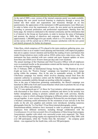 A new intranet serving the internal community
At the end of 2009, a new version of the internal corporate portal was made available.
Developing this new portal involved listening to employees through a survey that
looked into their needs and expectations and measured, through an on line
questionnaire, the appreciation of the instrument (1,000 questionnaires were filled out).
In order to better cover the requirements of users, the new portal can be personalised
according to personal preferences and professional requirements. Starting from the
home page, the initiatives dedicated to the internal community and the information that
is of interest to the Group are focal points, in order to increase the sense of belonging
and promote the sharing of objectives and corporate values. In 2009, there were
approximately 1,300,000 pageviews per month, which is a 17% increase over 2008. An
on-line survey will be carried out in 2010 to measure satisfaction with the new portal
and identify proposals for further development.

Video Hera, which comprises of TVs placed in the main employee gathering areas, was
renewed in June so as to render it more pleasing and functional, with improved graphics
that aim to capture viewers' attention and facilitate the reading of news and banners that
render Group initiatives more visible and an ANSA online news video twice a day. The
instrument has been enriched with new content and more frequent updates on news
from Hera and ANSA (over 30 news items per day) and 2 new locations.
The annual meetings of the Chairman and Chief Executive Officer with all employees
were re-examined insofar as the presentation content and the meeting room set up, so as
to be more inviting and engaging.
On 13 February 2009, on International Energy Saving Day – “Mi Illumino di meno”
(Light up Less), the “Positive Energy” campaign was launched to promote energy
saving within the company. Also in the area in sustainable actions, in 2009 the
CiboAmico campaign was started, which involves donating unused food from the
corporate cafeterias to assistance centres and the SaltaSu [jump on] campaign which
promotes sustainable mobility through car-pooling within the company.
Also in the area of behaviours promoting sustainability, the Hera2O campaign was
launched in 2009 at the Forlì and Cesena branches which aims to promote the use of tap
water in the offices and cafeterias.
The “C’è uno spettacolo per te” (A Show for You) initiative which provides employees
with discounted or free tickets to concerts, exhibitions and shows in the territory was
further strengthened, aiming to promote cultural and after work activities, thereby
creating a venue in which colleagues belonging to different entities within the territory
can get together. A new version of the Employee Welcome Kit was developed, which is
a brochure containing useful information for the orientation of new arrivals in the first
weeks on the job; new graphics and contents were introduced, including numerous
photographs from the “La Tua Hera” (Your Hera) internal photography contest.
Entertainment-athletic initiatives have increased in order to promote the gathering of
employees from different territories, including through collaboration with the
Coordinamento Circoli Interaziendali Hera (Coordination of Hera Group Intercompany
Associations), together with which very successful events were organized. The “Hera
Cup”, the Hera Group sailing regatta was organised for the third year in May 2009, with
over 200 participants, while the “Trofeo Hera Ski Adventure” – the company giant
slalom – was organised for the fourth time, with over 500 participants.




                                           75
 