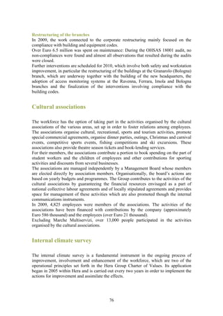 Restructuring of the branches
In 2009, the work connected to the corporate restructuring mainly focused on the
compliance with building and equipment codes.
Over Euro 6.5 million was spent on maintenance: During the OHSAS 18001 audit, no
non-compliances were found and almost all observations that resulted during the audits
were closed.
Further interventions are scheduled for 2010, which involve both safety and workstation
improvement, in particular the restructuring of the buildings at the Granarolo (Bologna)
branch, which are underway together with the building of the new headquarters, the
adoption of access monitoring systems at the Ravenna, Ferrara, Imola and Bologna
branches and the finalization of the interventions involving compliance with the
building codes.


Cultural associations

The workforce has the option of taking part in the activities organised by the cultural
associations of the various areas, set up in order to foster relations among employees.
The associations organise cultural, recreational, sports and tourism activities, promote
special commercial agreements, organise dinner parties, outings, Christmas and carnival
events, competitive sports events, fishing competitions and ski excursions. These
associations also provide theatre season tickets and book-lending services.
For their members, the associations contribute a portion to book spending on the part of
student workers and the children of employees and other contributions for sporting
activities and discounts from several businesses.
The associations are managed independently by a Management Board whose members
are elected directly by association members. Organisationally, the board’s actions are
based on yearly budgets and programmes. The Group contributes to the activities of the
cultural associations by guaranteeing the financial resources envisaged as a part of
national collective labour agreements and of locally stipulated agreements and provides
space for management of these activities which are also promoted though the internal
communications instruments.
In 2009, 4,825 employees were members of the associations. The activities of the
associations have been financed with contributions by the company (approximately
Euro 586 thousand) and the employees (over Euro 21 thousand).
Excluding Marche Multiservizi, over 13,000 people participated in the activities
organised by the cultural associations.


Internal climate survey

The internal climate survey is a fundamental instrument in the ongoing process of
improvement, involvement and enhancement of the workforce, which are two of the
operational principles set forth in the Hera Group Charter of Values. Its application
began in 2005 within Hera and is carried out every two years in order to implement the
actions for improvement and assimilate the effects.




                                          76
 