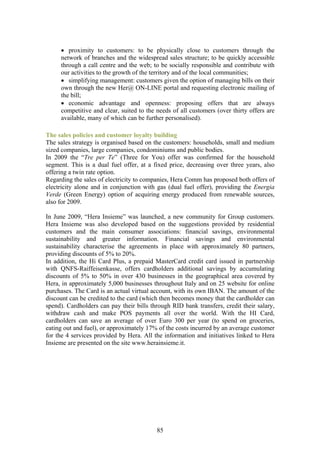 • proximity to customers: to be physically close to customers through the
     network of branches and the widespread sales structure; to be quickly accessible
     through a call centre and the web; to be socially responsible and contribute with
     our activities to the growth of the territory and of the local communities;
     • simplifying management: customers given the option of managing bills on their
     own through the new Her@ ON-LINE portal and requesting electronic mailing of
     the bill;
     • economic advantage and openness: proposing offers that are always
     competitive and clear, suited to the needs of all customers (over thirty offers are
     available, many of which can be further personalised).

The sales policies and customer loyalty building
The sales strategy is organised based on the customers: households, small and medium
sized companies, large companies, condominiums and public bodies.
In 2009 the “Tre per Te” (Three for You) offer was confirmed for the household
segment. This is a dual fuel offer, at a fixed price, decreasing over three years, also
offering a twin rate option.
Regarding the sales of electricity to companies, Hera Comm has proposed both offers of
electricity alone and in conjunction with gas (dual fuel offer), providing the Energia
Verde (Green Energy) option of acquiring energy produced from renewable sources,
also for 2009.

In June 2009, “Hera Insieme” was launched, a new community for Group customers.
Hera Insieme was also developed based on the suggestions provided by residential
customers and the main consumer associations: financial savings, environmental
sustainability and greater information. Financial savings and environmental
sustainability characterise the agreements in place with approximately 80 partners,
providing discounts of 5% to 20%.
In addition, the Hi Card Plus, a prepaid MasterCard credit card issued in partnership
with QNFS-Raiffeisenkasse, offers cardholders additional savings by accumulating
discounts of 5% to 50% in over 430 businesses in the geographical area covered by
Hera, in approximately 5,000 businesses throughout Italy and on 25 website for online
purchases. The Card is an actual virtual account, with its own IBAN. The amount of the
discount can be credited to the card (which then becomes money that the cardholder can
spend). Cardholders can pay their bills through RID bank transfers, credit their salary,
withdraw cash and make POS payments all over the world. With the HI Card,
cardholders can save an average of over Euro 300 per year (to spend on groceries,
eating out and fuel), or approximately 17% of the costs incurred by an average customer
for the 4 services provided by Hera. All the information and initiatives linked to Hera
Insieme are presented on the site www.herainsieme.it.




                                          85
 