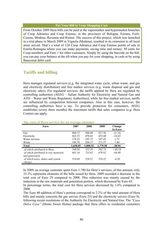 Put Your Bill in Your Shopping Cart
From October 2009 Hera bills can be paid at the supermarket and hypermarket branches
of Coop Adriatica and Coop Estense, in the provinces of Bologna, Ferrara, Forlì-
Cesena, Modena, Ravenna and Rimini. The success of this project, which was launched
in a trial phase in March 2009 in Vignola (Modena), resulted in its extension to all local
areas served. That’s a total of 124 Coop Adriatica and Coop Estense points of sale in
Emilia-Romagna where you can make payments, saving time and money: 50 cents for
Coop members and Euro 1 for other customers. Simply by using the barcode on the bill,
you can pay your balance at the till when you pay for your shopping, in cash or by using
Bancomat debit card.


Tariffs and billing

Hera manages regulated services (e.g. the integrated water cycle, urban waste, and gas
and electricity distribution) and free market services (e.g. waste disposal and gas and
electricity sales). For regulated services, the tariffs applied by Hera are regulated by
controlling authorities (AEEG – Italian Authority for Electricity and Natural Gas and
ATO – Water and Waste Regulatory Authorities), while for free market services, tariffs
are influenced by competition between companies. Also in this case, however, the
controlling authorities have a say. To provide protection for consumers, AEEG
establishes (every three months) the maximum tariffs that sales companies (e.g. Hera
Comm) can apply.

The costs of Hera services for an average customer
                 Euro                    2007          2008       2009      Change
                                                                            In Euro
Gas                                      860.72        948.60     927.36     -21.24
Electricity                              422.33        470.43     453.60     -16.83
Water services                           178.22        185.72     187.45      1.73
Waste                                    196.78        204.17     211.57      7.40
Total                                   1,658.05      1,808.92   1,779.98    -28.94
 of which attributed to Hera             540.03        552.58     592.74     +40.16
 of which attributed to raw materials    601.34        735.82     670.92     -64.90
and generation
 of which taxes, duties and system      516.68        520.52     516.32      -4.20
charges

In 2009, an average customer spent Euro 1,780 for Hera’s services; of this amount, only
33.3% represents elements of the bills issued by Hera. 2009 recorded a decrease in the
total cost of Euro 29 compared to 2008. This reduction was mainly caused by the
reduction in the raw materials and generation portion, which decreased by Euro 65.
In percentage terms, the total cost for Hera services decreased by 1.6% compared to
2008.
The Euro 40 addition of Hera’s portion correspond to 2.2% of the total amount of Hera
bills and mainly concerns the gas service (Euro 23) and the electricity service (Euro 9),
following recent resolutions of the Authority for Electricity and Natural Gas. The “Casa
Dolce Casa” (Home Sweet Home) package that Hera offers to residential customers



                                                 86
 