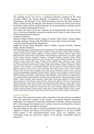 The Guidance Committee for the Sustainability Report and the work group
The reporting process was led by a Guidance Committee composed of the Chief
Executive Officer, the General Manager of Operations, the General Manager of
Herambiente, the Manager of the Fluid Distribution Division, the Chief Executive
Officer of Hera Comm, the Manager of the Business Unit Division- SOT Imola-Faenza,
the Quality, Safety and Environment Manager, the External Relations Manager and the
person in charge of Management Control.
This report was drawn up by the Corporate Social Responsibility Division of Hera
S.p.A., with the participation of numerous contacts, both in terms of data collection and
for the descriptions and comments.
Guidance Committee:
Maurizio Chiarini, Roberto Barilli, Filippo M. Bocchi, Ennio Dottori, Cristian Fabbri,
Giuseppe Gagliano, Claudio Galli, Rita Malossi, Franco Sami, Susanna Zucchelli.
Corporate Social Responsibility Department:
Filippo M. Bocchi, Paola Brandolini, Silvia Cicchelli, Annalisa D’Emilio, Gabriele
Magli, Gianluca Principato.
The following persons contributed to the preparation of the 2009 Sustainability Report.
Luciano Agostini, Patrizia Albertazzi, Stefano Amaducci, Claudio Anzalone, Alberto Apollo, Alessandro
Armuzzi, Claudio Artioli, Stefano Baldassini, Valentina Balducci, Federico Barone, Andrea Basso,
Roberto Bazzani, Marina Bellei, Cecilia Bondioli, Enrico Bordigoni, Sandro Bosso, Carlo Botti, Angelo
Bruschi, Franco Buscaroli, Guglielmo Calabrese, Alessandro Camilleri, Giancarlo Campri, Davide
Camprini, Walter Casiddu, Dario Casone, Silvia Cavina, Paolo Cecchin, Michele Corradini, Elisa Costa,
Adriana Covizzi, Cristina Dal Pozzo, Giuseppe D'Aleo, Isabella Data, Filippo De Simoi, Alessia
Evangelisti, Mila Fabbri, Roberto Fabbri, Luca Narciso Favilli, Fausto Ferraresi, Fabrizio Ferri, Andrea
Ferri, Giovanna Filanti, Franco Fogacci, Giorgia Freddi, Katia Gamberini, Roberto Gasparetto, Cristina
Gasperini, Virna Gioiellieri, Luca Giulianelli, Daniele Giunchi, Francesco Gramolini, Massimo Grandi,
Marcello Guerrini, Monica Guidi, Valeria Guizzardi, Jens Hansen, Maria Cristina Iacconi Ranieri,
Salvatore Rudi Iaconis, Marco Impiglia, Katia Laffi, Chiara Lambertini, Fortuna Laselva, Lorenzo
Lazzaroni, Giangiuseppe Lengueglia, Patrizia Lombardi, Nicoletta Lorenzi, Gianluca Luccarini, Maurizio
Magagni, Maria Cristina Magni, Micaela Maini, Marco Malagoli, Leonarda Maresta, Gianrico Masetti,
Pietro Carlo Masetti Calzolari, Tiziano Mazzoni, Edolo Minarelli, Laura Minelli, Fosco Montevecchi,
Cinzia Morandi, Massimiliano Moratto, Lucia Morcioni, Susanna Morelli, Alessandro Morgagni, Mauro
Muraro, Veronica Musiani, Pietro Musolesi, Cecilia Natali, Paolo Paoli, Roberta Pè, Carla Petraglia,
Angelo Pettazzoni, Silvia Pfnister, Paola Piraccini, Claudio Poli, Maurizio Polverini, Cinzia Pozzetti,
Alessandro Protasoni, Paolo Emilio Rambelli, Giancarlo Randi, Mirko Regazzi, Carmelo Mario Riccio,
Barbara Romualdi, Valeria Rosati, Simone Rossi, Maria Cristina Rovini, Marco Santandrea, Andrea
Santinelli, Pietro Selleri, Walther Sirri, Oriano Sirri, Carlo Sussi, Giovanni Taglialatela, Mauro Tiviroli,
Gianluca Valentini, Stefano Venier, Stefano Venturi, Marco Venturi, Carlotta Venturoli, Elmo Veronesi,
Daniele Villano Rispoli, Stefania Virgili, Paola Za, Paolo Zaccherini, Emanuel Zamagni, Elena Zanetti.


Scope of reporting
The scope of this document includes all the companies in the Hera Group, consolidated
using the line-by-line method in the Group’s consolidated financial statements.
Furthermore the companies in which the Group holds investments, Calenia Energia and
SET, which manage two electricity power stations, were also considered only insofar as
the aspects involving atmospheric emissions.
The main changes in the scope of reporting compared to the previous report refer to the
addition of Acantho and Satcom to the Group (110 employees at the end of 2009),
which operate in the telecommunications sector. These two companies were
consolidated using the line-by-line method in the Group's consolidated financial
statements.




                                                     9
 