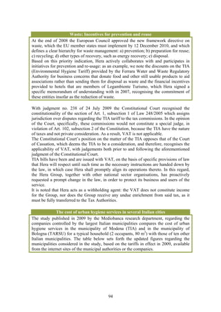 Waste: Incentives for prevention and reuse
At the end of 2008 the European Council approved the new framework directive on
waste, which the EU member states must implement by 12 December 2010, and which
defines a clear hierarchy for waste management: a) prevention; b) preparation for reuse;
c) recycling; d) other types of recovery, such as energy recovery; e) disposal.
Based on this priority indication, Hera actively collaborates with and participates in
initiatives for prevention and re-usage: as an example, we note the discounts on the TIA
(Environmental Hygiene Tariff) provided by the Ferrara Water and Waste Regulatory
Authority for business concerns that donate food and other still usable products to aid
associations rather than sending them for disposal as waste and the financial incentives
provided to hotels that are members of Legambiente Turismo, which Hera signed a
specific memorandum of understanding with in 2007, recognising the commitment of
these entities insofar as the reduction of waste.

With judgment no. 238 of 24 July 2009 the Constitutional Court recognised the
constitutionality of the section of Art. 1, subsection 1 of Law 248/2005 which assigns
jurisdiction over disputes regarding the TIA tariff to the tax commissions. In the opinion
of the Court, specifically, these commissions would not constitute a special judge, in
violation of Art. 102, subsection 2 of the Constitution, because the TIA have the nature
of taxes and not private consideration. As a result, VAT is not applicable.
The Constitutional Court’s position on the matter of the TIA opposes that of the Court
of Cassation, which deems the TIA to be a consideration, and therefore, recognises the
applicability of VAT, with judgements both prior to and following the aforementioned
judgment of the Constitutional Court.
TIA bills have been and are issued with VAT, on the basis of specific provisions of law
that Hera will respect until such time as the necessary instructions are handed down by
the law, in which case Hera shall promptly align its operations thereto. In this regard,
the Hera Group, together with other national sector organisations, has proactively
requested a prompt change in the law, in order to protect its business and users of the
service.
It is noted that Hera acts as a withholding agent: the VAT does not constitute income
for the Group, nor does the Group receive any undue enrichment from said tax, as it
must be fully transferred to the Tax Authorities.

              The cost of urban hygiene services in several Italian cities
The study published in 2009 by the Mediobanca research department, regarding the
companies controlled by the largest Italian municipalities compares the cost of urban
hygiene services in the municipality of Modena (TIA) and in the municipality of
Bologna (TARSU) for a typical household (2 occupants, 80 m2) with those of ten other
Italian municipalities. The table below sets forth the updated figures regarding the
municipalities considered in the study, based on the tariffs in effect in 2009, available
from the internet sites of the municipal authorities or the companies.




                                           94
 