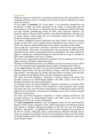 Social tariffs
Within the sectors in which Hera is operational, tariff setting is the responsibility of the
regulating authorities, which, in certain cases, provide for special reductions for certain
classes of customer.
For the supply of electricity, the “social bonus” is an instrument introduced by the
government in 2008, and made operational by the AEEG, in partnership with the
municipalities, for the purpose of supporting families undergoing financial difficulties
and large families, guaranteeing savings on their yearly electricity expenses. The
electricity bonus is also provided for persons with physical difficulties, meaning cases
of serious illnesses which require the use of electronic medical devices which are
crucial for keeping the patient alive.
For families undergoing financial difficulties and large families, the bonus provides
savings of about 20% of the estimated annual expenditure (net of taxes) of a typical
family. The amount is differentiated based on the number of members of the family.
Also for gas, the “social bonus” provides a reduction in bills for low-income families
and large families. The bonus was introduced by the government in 2009 and made
operational by the AEEG, in partnership with the municipalities. The bonus exclusively
applies to methane gas distributed through the network (and not to gas in cylinders or
GPL) and to consumption in the user’s residence.
The bonus can be requested by all domestic customers who use natural gas with a direct
supply contract or through a condominium plant.
The bonus is determined each year by the Authority in order to provide savings of about
15% of the estimated annual expenditure for the supply of natural gas (net of taxes).
For the water service, the tariffs set by the Water and Waste Regulatory Authorities of
Modena, Pesaro-Urbino, Ravenna and Rimini envisage a tariff for “domestic use by
large families” with reductions for families with more than six members (and with more
than 3 members for the Modena Water and Waste Regulatory Authorities).
The Water and Waste Regulatory Authorities of Ferrara, Modena and Rimini also
provided incentives for disadvantaged families with ISEE income lower than the
threshold set forth by the various municipalities.
The Bologna Water and Waste Regulatory Authorities introduced a residential tariff
based on the number of members of the household in order to promote water savings
and, at the same time, meet the needs of large families. In 2009 the per capita tariff was
applied in 33 municipalities in the province of Bologna, and in 2010 it will be extended
to the rest of the province.
The Water and Waste Regulatory Authorities of Ferrara, Modena and Rimini also
provided incentives for disadvantaged families with ISEE income lower than the
threshold set forth by the various municipalities.
For waste management services, in the municipalities under the TIA (Environmental
Hygiene Tariff) regime managed by Hera, specific agreements and dedicated projects
were defined to attribute reductions/exemptions in the bills for users with financial
difficulties. Specifically, we highlight the total or partial exemption from payment of
the TIA for families undergoing serious social/assistance difficulties through projects
which are managed in agreement with the area municipalities which assess the income
of resident families based in ISEE indicators and subsequently establish in which cases
action should be taken.




                                            96
 