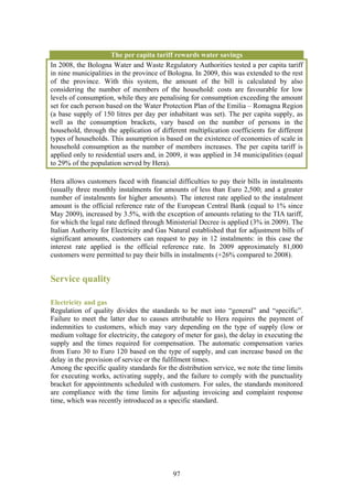 The per capita tariff rewards water savings
In 2008, the Bologna Water and Waste Regulatory Authorities tested a per capita tariff
in nine municipalities in the province of Bologna. In 2009, this was extended to the rest
of the province. With this system, the amount of the bill is calculated by also
considering the number of members of the household: costs are favourable for low
levels of consumption, while they are penalising for consumption exceeding the amount
set for each person based on the Water Protection Plan of the Emilia – Romagna Region
(a base supply of 150 litres per day per inhabitant was set). The per capita supply, as
well as the consumption brackets, vary based on the number of persons in the
household, through the application of different multiplication coefficients for different
types of households. This assumption is based on the existence of economies of scale in
household consumption as the number of members increases. The per capita tariff is
applied only to residential users and, in 2009, it was applied in 34 municipalities (equal
to 29% of the population served by Hera).

Hera allows customers faced with financial difficulties to pay their bills in instalments
(usually three monthly instalments for amounts of less than Euro 2,500; and a greater
number of instalments for higher amounts). The interest rate applied to the instalment
amount is the official reference rate of the European Central Bank (equal to 1% since
May 2009), increased by 3.5%, with the exception of amounts relating to the TIA tariff,
for which the legal rate defined through Ministerial Decree is applied (3% in 2009). The
Italian Authority for Electricity and Gas Natural established that for adjustment bills of
significant amounts, customers can request to pay in 12 instalments: in this case the
interest rate applied is the official reference rate. In 2009 approximately 81,000
customers were permitted to pay their bills in instalments (+26% compared to 2008).


Service quality

Electricity and gas
Regulation of quality divides the standards to be met into “general” and “specific”.
Failure to meet the latter due to causes attributable to Hera requires the payment of
indemnities to customers, which may vary depending on the type of supply (low or
medium voltage for electricity, the category of meter for gas), the delay in executing the
supply and the times required for compensation. The automatic compensation varies
from Euro 30 to Euro 120 based on the type of supply, and can increase based on the
delay in the provision of service or the fulfilment times.
Among the specific quality standards for the distribution service, we note the time limits
for executing works, activating supply, and the failure to comply with the punctuality
bracket for appointments scheduled with customers. For sales, the standards monitored
are compliance with the time limits for adjusting invoicing and complaint response
time, which was recently introduced as a specific standard.




                                           97
 