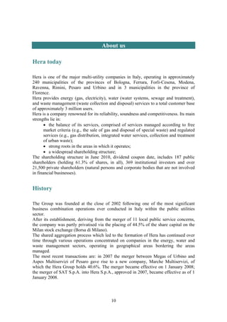 10
About us
Hera today
Hera is one of the major multi-utility companies in Italy, operating in approximately
240 municipalities of the provinces of Bologna, Ferrara, Forlì-Cesena, Modena,
Ravenna, Rimini, Pesaro and Urbino and in 3 municipalities in the province of
Florence.
Hera provides energy (gas, electricity), water (water systems, sewage and treatment),
and waste management (waste collection and disposal) services to a total customer base
of approximately 3 million users.
Hera is a company renowned for its reliability, soundness and competitiveness. Its main
strengths lie in:
• the balance of its services, comprised of services managed according to free
market criteria (e.g., the sale of gas and disposal of special waste) and regulated
services (e.g., gas distribution, integrated water services, collection and treatment
of urban waste);
• strong roots in the areas in which it operates;
• a widespread shareholding structure;
The shareholding structure in June 2010, dividend coupon date, includes 187 public
shareholders (holding 61.3% of shares, in all), 369 institutional investors and over
21,500 private shareholders (natural persons and corporate bodies that are not involved
in financial businesses).
History
The Group was founded at the close of 2002 following one of the most significant
business combination operations ever conducted in Italy within the public utilities
sector.
After its establishment, deriving from the merger of 11 local public service concerns,
the company was partly privatised via the placing of 44.5% of the share capital on the
Milan stock exchange (Borsa di Milano).
The shared aggregation process which led to the formation of Hera has continued over
time through various operations concentrated on companies in the energy, water and
waste management sectors, operating in geographical areas bordering the areas
managed.
The most recent transactions are: in 2007 the merger between Megas of Urbino and
Aspes Multiservizi of Pesaro gave rise to a new company, Marche Multiservizi, of
which the Hera Group holds 40.6%. The merger became effective on 1 January 2008;
the merger of SAT S.p.A. into Hera S.p.A., approved in 2007, became effective as of 1
January 2008.
 