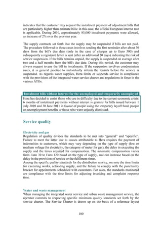 100
indicates that the customer may request the instalment payment of adjustment bills that
are particularly higher than estimate bills: in this case, the official European interest rate
is applicable. During 2010, approximately 83,000 instalment payments were allowed,
an increase of 2% over the previous year.
The supply contracts set forth that the supply may be suspended if bills are not paid.
The procedure followed in these cases involves sending the first reminder after about 30
days from the bill's due date (only in the case of charges up to Euro 500) and
subsequently a registered letter is sent (after an additional 20 days) indicating the risk of
service suspension. If the bills remains unpaid, the supply is suspended on average after
two and a half months from the bill's due date. During this period, the customer may
always request to pay the bill in instalments. If the suspension involves condominium
users, it is general practice to individually inform the tenants before the service is
suspended. As regards water supplies, Hera limits or suspends service in compliance
with the provisions of the integrated water service charter and regulations in force in the
various ATOs.
Instalment bills without interest for the unemployed and temporarily unemployed
Hera has decided to assist those who are in difficulty due to the current economic crisis:
6 months of instalment payments without interest is granted for bills issued between 1
July 2010 and 30 June 2011 in favour of people using the temporary layoff fund, people
on unemployment benefits or those who were unjustly dismissed.
Service quality
Electricity and gas
Regulation of quality divides the standards to be met into “general” and “specific”.
Failure to meet the latter due to causes attributable to Hera requires the payment of
indemnities to customers, which may vary depending on the type of supply (low or
medium voltage for electricity, the category of meter for gas), the delay in executing the
supply and the times required for compensation. The automatic compensation varies
from Euro 30 to Euro 120 based on the type of supply, and can increase based on the
delay in the provision of service or the fulfilment times.
Among the specific quality standards for the distribution service, we note the time limits
for executing works, activating supply, and the failure to comply with the punctuality
bracket for appointments scheduled with customers. For sales, the standards monitored
are compliance with the time limits for adjusting invoicing and complaint response
time.
Water and waste management
When managing the integrated water service and urban waste management service, the
operator commits to respecting specific minimum quality standards set forth by the
service charter. The Service Charter is drawn up on the basis of a reference layout
 