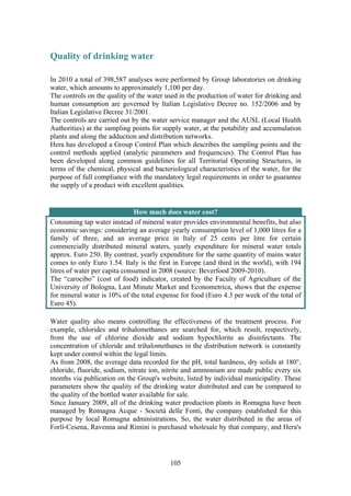 105
Quality of drinking water
In 2010 a total of 398,587 analyses were performed by Group laboratories on drinking
water, which amounts to approximately 1,100 per day.
The controls on the quality of the water used in the production of water for drinking and
human consumption are governed by Italian Legislative Decree no. 152/2006 and by
Italian Legislative Decree 31/2001.
The controls are carried out by the water service manager and the AUSL (Local Health
Authorities) at the sampling points for supply water, at the potability and accumulation
plants and along the adduction and distribution networks.
Hera has developed a Group Control Plan which describes the sampling points and the
control methods applied (analytic parameters and frequencies). The Control Plan has
been developed along common guidelines for all Territorial Operating Structures, in
terms of the chemical, physical and bacteriological characteristics of the water, for the
purpose of full compliance with the mandatory legal requirements in order to guarantee
the supply of a product with excellent qualities.
How much does water cost?
Consuming tap water instead of mineral water provides environmental benefits, but also
economic savings: considering an average yearly consumption level of 1,000 litres for a
family of three, and an average price in Italy of 25 cents per litre for certain
commercially distributed mineral waters, yearly expenditure for mineral water totals
approx. Euro 250. By contrast, yearly expenditure for the same quantity of mains water
comes to only Euro 1.54. Italy is the first in Europe (and third in the world), with 194
litres of water per capita consumed in 2008 (source: Beverfood 2009-2010).
The “carocibo” (cost of food) indicator, created by the Faculty of Agriculture of the
University of Bologna, Last Minute Market and Econometrica, shows that the expense
for mineral water is 10% of the total expense for food (Euro 4.3 per week of the total of
Euro 45).
Water quality also means controlling the effectiveness of the treatment process. For
example, chlorides and trihalomethanes are searched for, which result, respectively,
from the use of chlorine dioxide and sodium hypochlorite as disinfectants. The
concentration of chloride and trihalomethanes in the distribution network is constantly
kept under control within the legal limits.
As from 2008, the average data recorded for the pH, total hardness, dry solids at 180°,
chloride, fluoride, sodium, nitrate ion, nitrite and ammonium are made public every six
months via publication on the Group's website, listed by individual municipality. These
parameters show the quality of the drinking water distributed and can be compared to
the quality of the bottled water available for sale.
Since January 2009, all of the drinking water production plants in Romagna have been
managed by Romagna Acque - Società delle Fonti, the company established for this
purpose by local Romagna administrations. So, the water distributed in the areas of
Forlì-Cesena, Ravenna and Rimini is purchased wholesale by that company, and Hera's
 