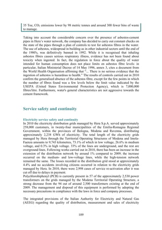 109
35 Toe, CO2 emissions lower by 98 metric tonnes and around 300 fewer bins of waste
to manage.
Taking into account the considerable concern over the presence of asbestos-cement
pipes in Hera’s water network, the company has decided to carry out constant checks on
the state of the pipes through a plan of controls to test for asbestos fibres in the water.
The use of asbestos, widespread in building as in other industrial sectors until the end of
the 1980's, was definitively banned in 1992. While it is recognised that inhaling
asbestos fibres causes serious respiratory illness, evidence has not been found about
toxicity when ingested. In fact, the regulation in force about the quality of water
intended for human consumption does not place limits on asbestos fibre levels: in
particular, Italian Ministerial Decree of 14 May 1996, annex 3, cites a document from
the World Health Organisation affirming that “... There is no serious evidence that the
ingestion of asbestos is hazardous to health.” The results of controls carried out in 2010
confirm the generalised absence of the asbestos fibre, except for the few points in which
the number of fibres found was a few levels below the limit value indicated by the
USEPA (United States Environmental Protection Agency), which is 7,000,000
fibres/litre. Furthermore, water's general characteristics are not aggressive towards the
cement framework.
Service safety and continuity
Electricity service safety and continuity
In 2010 the electricity distribution grids managed by Hera S.p.A. served approximately
258,000 customers, in twenty-four municipalities of the Emilia-Romagna Regional
Government, within the provinces of Bologna, Modena and Ravenna, distributing
approximately 2,238 GWh of electricity. The total length of the electricity grids
managed by Hera through the Territorial Operating Structures of Modena and Imola-
Faenza amounts to 9,743 kilometres, 73.1% of which in low voltage, 26.6% in medium
voltage, and 0.3% in high voltage. 33% of the lines are underground, and the rest are
overground lines. Following works carried out in 2010, there has been an increase in the
extension of the distribution network by around 1% compared to 2009; the increase
occurred on the medium- and low-voltage lines, while the high-tension network
remained the same. The losses recorded in the distribution grid stood at approximately
4.4% and no accidents involving citizens occurred in relation to the electricity grids
managed by Hera. In 2010, there were 2,998 cases of service re-activation after it was
cut off due to delays in payment.
Polychlorobiphenyl (PCB) is currently present in 57 of the approximately 2,530 power
transformers on the grids managed by the Modena Territorial Operating Structure, a
strong decrease from the 94 out of around 2,500 transformers existing at the end of
2009. The management and disposal of this equipment is performed by adopting the
necessary precautions in compliance with the laws in force and company processes.
The integrated provisions of the Italian Authority for Electricity and Natural Gas
(AEEG) regarding the quality of distribution, measurement and sales of electricity
 