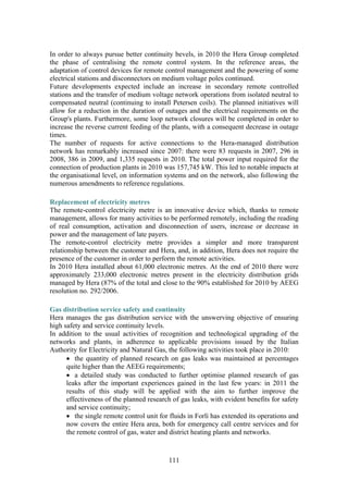 111
In order to always pursue better continuity bevels, in 2010 the Hera Group completed
the phase of centralising the remote control system. In the reference areas, the
adaptation of control devices for remote control management and the powering of some
electrical stations and disconnectors on medium voltage poles continued.
Future developments expected include an increase in secondary remote controlled
stations and the transfer of medium voltage network operations from isolated neutral to
compensated neutral (continuing to install Petersen coils). The planned initiatives will
allow for a reduction in the duration of outages and the electrical requirements on the
Group's plants. Furthermore, some loop network closures will be completed in order to
increase the reverse current feeding of the plants, with a consequent decrease in outage
times.
The number of requests for active connections to the Hera-managed distribution
network has remarkably increased since 2007: there were 83 requests in 2007, 296 in
2008, 386 in 2009, and 1,335 requests in 2010. The total power input required for the
connection of production plants in 2010 was 157,745 kW. This led to notable impacts at
the organisational level, on information systems and on the network, also following the
numerous amendments to reference regulations.
Replacement of electricity metres
The remote-control electricity metre is an innovative device which, thanks to remote
management, allows for many activities to be performed remotely, including the reading
of real consumption, activation and disconnection of users, increase or decrease in
power and the management of late payers.
The remote-control electricity metre provides a simpler and more transparent
relationship between the customer and Hera, and, in addition, Hera does not require the
presence of the customer in order to perform the remote activities.
In 2010 Hera installed about 61,000 electronic metres. At the end of 2010 there were
approximately 233,000 electronic metres present in the electricity distribution grids
managed by Hera (87% of the total and close to the 90% established for 2010 by AEEG
resolution no. 292/2006.
Gas distribution service safety and continuity
Hera manages the gas distribution service with the unswerving objective of ensuring
high safety and service continuity levels.
In addition to the usual activities of recognition and technological upgrading of the
networks and plants, in adherence to applicable provisions issued by the Italian
Authority for Electricity and Natural Gas, the following activities took place in 2010:
• the quantity of planned research on gas leaks was maintained at percentages
quite higher than the AEEG requirements;
• a detailed study was conducted to further optimise planned research of gas
leaks after the important experiences gained in the last few years: in 2011 the
results of this study will be applied with the aim to further improve the
effectiveness of the planned research of gas leaks, with evident benefits for safety
and service continuity;
• the single remote control unit for fluids in Forlì has extended its operations and
now covers the entire Hera area, both for emergency call centre services and for
the remote control of gas, water and district heating plants and networks.
 