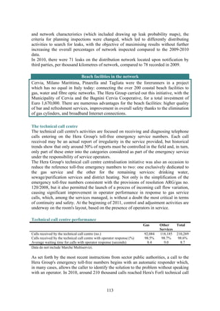 113
and network characteristics (which included drawing up leak probability maps), the
criteria for planning inspections were changed, which led to differently distributing
activities to search for leaks, with the objective of maximising results without further
increasing the overall percentages of network inspected compared to the 2009-2010
data.
In 2010, there were 71 leaks on the distribution network located upon notification by
third parties, per thousand kilometres of network, compared to 78 recorded in 2009.
Beach facilities in the network
Cervia, Milano Marittima, Pinarella and Tagliata were the forerunners in a project
which has no equal in Italy today: connecting the over 200 coastal beach facilities to
gas, water and fibre optic networks. The Hera Group carried out this initiative, with the
Municipality of Cervia and the Bagnini Cervia Cooperative, for a total investment of
Euro 1,670,000. There are numerous advantages for the beach facilities: higher quality
of bar and refreshment services, improvement in overall safety thanks to the elimination
of gas cylinders, and broadband Internet connections.
The technical call centre
The technical call centre's activities are focused on receiving and diagnosing telephone
calls entering on the Hera Group's toll-free emergency service numbers. Each call
received may be an actual report of irregularity in the service provided, but historical
trends show that only around 50% of reports must be controlled in the field and, in turn,
only part of these enter into the categories considered as part of the emergency service
under the responsibility of service operators.
The Hera Group's technical call centre centralisation initiative was also an occasion to
reduce the reference toll-free emergency numbers to two: one exclusively dedicated to
the gas service and the other for the remaining services: drinking water,
sewage/purification services and district heating. Not only is the simplification of the
emergency toll-free numbers consistent with the provisions of resolution ARG/gas no.
120/2008, but it also permitted the launch of a process of incoming call flow variation,
causing significant improvement in operator performance in response to gas service
calls, which, among the services managed, is without a doubt the most critical in terms
of continuity and safety. At the beginning of 2011, control and adjustment activities are
underway on the room's layout, based on the presence of operators in service.
Technical call centre performance
Gas Other
Services
Total
Calls received by the technical call centre (no.) 92,084 118,185 210,269
Calls received by the technical call centre with operator response (%) 98.5% 98.7% 98.6%
Average waiting time for calls with operator response (seconds) 8.4 9.0 8.7
Data do not include Marche Multiservizi.
As set forth by the most recent instructions from sector public authorities, a call to the
Hera Group's emergency toll-free numbers begins with an automatic responder which,
in many cases, allows the caller to identify the solution to the problem without speaking
with an operator. In 2010, around 210 thousand calls reached Hera's Forlì technical call
 