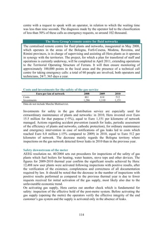 114
centre with a request to speak with an operator, in relation to which the waiting time
was less than nine seconds. The diagnosis made by the operator led to the classification
of less than 50% of these calls as emergency requests, so around 102 thousand.
The Hera Group’s remote centre for fluid networks
The centralised remote centre for fluid plants and networks, inaugurated in May 2008,
which operates in the areas of the Bologna, Forlì-Cesena, Modena, Ravenna, and
Rimini provinces, is in charge of supervising and assisting all Hera plants as it operates
in synergy with the territories. The project, for which a plan for transferral of staff and
operations is currently underway, will be completed in April 2011, extending operations
to the Territorial Operating Structure of Ferrara. It will then ensure monitoring of
approximately 100,000 points in the local areas and the presence of a technical call
centre for taking emergency calls: a total of 60 people are involved, both operators and
technicians, 24/7, 365 days a year.
Costs and investments for the safety of the gas service
Euro per km of network 2008 2009 2010
Costs 461 614 512
Investments 1,286 1,110 1,151
Data do not include Marche Multiservizi.
Investments for safety in the gas distribution service are especially used for
extraordinary maintenance of plants and networks: in 2010, Hera invested over Euro
15.5 million for that purpose (+5%), equal to Euro 1,151 per kilometre of network
managed. Actions regarding accident prevention (search for leaks, periodic assessment
of the efficiency of plants and networks, cathodic protection), for ordinary maintenance
and emergency intervention in case of notifications of gas leaks led to costs which
reached Euro 6.8 million (-15% compared to 2009) in 2010, equal to Euro 512 per
kilometre of network. The decrease mainly regards the Bologna territory where
inspections on the gas network detected fewer leaks in 2010 than in the previous year.
Safety downstream of the meter
AEEG resolution no. 40/2004 sets out procedures for inspections of the safety of gas
plants which fuel boilers for heating, water heaters, stove tops and other devices. The
figures for 2009-2010 thermal year confirm the significant results achieved by Hera:
12,488 new user plants were activated following inspections with positive results, after
the verification of the existence, completeness and correctness of all documentation
required by law. It should be noted that the decrease in the number of inspections with
positive results performed as compared to the previous thermal year is due to fewer
requests received for initial activation of the gas supply, most likely also due to the
unfavourable economic trend.
On activating gas supply, Hera carries out another check which is fundamental for
safety: inspection of the effective hold of the post-metre system. Before activating the
gas supply (opening the metre) the operators verify the effective integrity of the end
customer’s gas system and the supply is activated only in the absence of leaks.
 