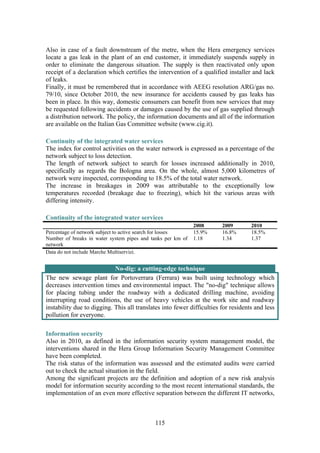115
Also in case of a fault downstream of the metre, when the Hera emergency services
locate a gas leak in the plant of an end customer, it immediately suspends supply in
order to eliminate the dangerous situation. The supply is then reactivated only upon
receipt of a declaration which certifies the intervention of a qualified installer and lack
of leaks.
Finally, it must be remembered that in accordance with AEEG resolution ARG/gas no.
79/10, since October 2010, the new insurance for accidents caused by gas leaks has
been in place. In this way, domestic consumers can benefit from new services that may
be requested following accidents or damages caused by the use of gas supplied through
a distribution network. The policy, the information documents and all of the information
are available on the Italian Gas Committee website (www.cig.it).
Continuity of the integrated water services
The index for control activities on the water network is expressed as a percentage of the
network subject to loss detection.
The length of network subject to search for losses increased additionally in 2010,
specifically as regards the Bologna area. On the whole, almost 5,000 kilometres of
network were inspected, corresponding to 18.5% of the total water network.
The increase in breakages in 2009 was attributable to the exceptionally low
temperatures recorded (breakage due to freezing), which hit the various areas with
differing intensity.
Continuity of the integrated water services
2008 2009 2010
Percentage of network subject to active search for losses 15.9% 16.8% 18.5%
Number of breaks in water system pipes and tanks per km of
network
1.18 1.34 1.37
Data do not include Marche Multiservizi.
No-dig: a cutting-edge technique
The new sewage plant for Portoverrara (Ferrara) was built using technology which
decreases intervention times and environmental impact. The "no-dig" technique allows
for placing tubing under the roadway with a dedicated drilling machine, avoiding
interrupting road conditions, the use of heavy vehicles at the work site and roadway
instability due to digging. This all translates into fewer difficulties for residents and less
pollution for everyone.
Information security
Also in 2010, as defined in the information security system management model, the
interventions shared in the Hera Group Information Security Management Committee
have been completed.
The risk status of the information was assessed and the estimated audits were carried
out to check the actual situation in the field.
Among the significant projects are the definition and adoption of a new risk analysis
model for information security according to the most recent international standards, the
implementation of an even more effective separation between the different IT networks,
 