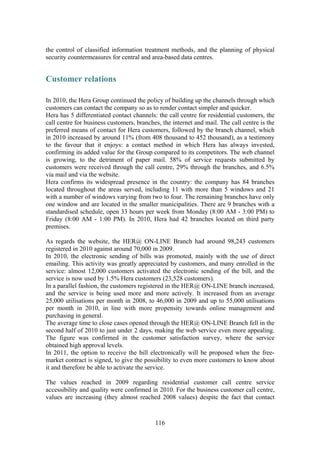 116
the control of classified information treatment methods, and the planning of physical
security countermeasures for central and area-based data centres.
Customer relations
In 2010, the Hera Group continued the policy of building up the channels through which
customers can contact the company so as to render contact simpler and quicker.
Hera has 5 differentiated contact channels: the call centre for residential customers, the
call centre for business customers, branches, the internet and mail. The call centre is the
preferred means of contact for Hera customers, followed by the branch channel, which
in 2010 increased by around 11% (from 408 thousand to 452 thousand), as a testimony
to the favour that it enjoys: a contact method in which Hera has always invested,
confirming its added value for the Group compared to its competitors. The web channel
is growing, to the detriment of paper mail. 58% of service requests submitted by
customers were received through the call centre, 29% through the branches, and 6.5%
via mail and via the website.
Hera confirms its widespread presence in the country: the company has 84 branches
located throughout the areas served, including 11 with more than 5 windows and 21
with a number of windows varying from two to four. The remaining branches have only
one window and are located in the smaller municipalities. There are 9 branches with a
standardised schedule, open 33 hours per week from Monday (8:00 AM - 3:00 PM) to
Friday (8:00 AM - 1:00 PM). In 2010, Hera had 42 branches located on third party
premises.
As regards the website, the HER@ ON-LINE Branch had around 98,243 customers
registered in 2010 against around 70,000 in 2009.
In 2010, the electronic sending of bills was promoted, mainly with the use of direct
emailing. This activity was greatly appreciated by customers, and many enrolled in the
service: almost 12,000 customers activated the electronic sending of the bill, and the
service is now used by 1.5% Hera customers (23,528 customers).
In a parallel fashion, the customers registered in the HER@ ON-LINE branch increased,
and the service is being used more and more actively. It increased from an average
25,000 utilisations per month in 2008, to 46,000 in 2009 and up to 55,000 utilisations
per month in 2010, in line with more propensity towards online management and
purchasing in general.
The average time to close cases opened through the HER@ ON-LINE Branch fell in the
second half of 2010 to just under 2 days, making the web service even more appealing.
The figure was confirmed in the customer satisfaction survey, where the service
obtained high approval levels.
In 2011, the option to receive the bill electronically will be proposed when the free-
market contract is signed, to give the possibility to even more customers to know about
it and therefore be able to activate the service.
The values reached in 2009 regarding residential customer call centre service
accessibility and quality were confirmed in 2010. For the business customer call centre,
values are increasing (they almost reached 2008 values) despite the fact that contact
 