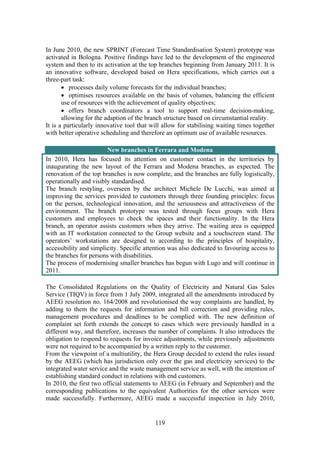 119
In June 2010, the new SPRINT (Forecast Time Standardisation System) prototype was
activated in Bologna. Positive findings have led to the development of the engineered
system and then to its activation at the top branches beginning from January 2011. It is
an innovative software, developed based on Hera specifications, which carries out a
three-part task:
• processes daily volume forecasts for the individual branches;
• optimises resources available on the basis of volumes, balancing the efficient
use of resources with the achievement of quality objectives;
• offers branch coordinators a tool to support real-time decision-making,
allowing for the adaption of the branch structure based on circumstantial reality.
It is a particularly innovative tool that will allow for stabilising waiting times together
with better operative scheduling and therefore an optimum use of available resources.
New branches in Ferrara and Modena
In 2010, Hera has focused its attention on customer contact in the territories by
inaugurating the new layout of the Ferrara and Modena branches, as expected. The
renovation of the top branches is now complete, and the branches are fully logistically,
operationally and visibly standardised.
The branch restyling, overseen by the architect Michele De Lucchi, was aimed at
improving the services provided to customers through three founding principles: focus
on the person, technological innovation, and the seriousness and attractiveness of the
environment. The branch prototype was tested through focus groups with Hera
customers and employees to check the spaces and their functionality. In the Hera
branch, an operator assists customers when they arrive. The waiting area is equipped
with an IT workstation connected to the Group website and a touchscreen stand. The
operators’ workstations are designed to according to the principles of hospitality,
accessibility and simplicity. Specific attention was also dedicated to favouring access to
the branches for persons with disabilities.
The process of modernising smaller branches has begun with Lugo and will continue in
2011.
The Consolidated Regulations on the Quality of Electricity and Natural Gas Sales
Service (TIQV) in force from 1 July 2009, integrated all the amendments introduced by
AEEG resolution no. 164/2008 and revolutionised the way complaints are handled, by
adding to them the requests for information and bill correction and providing rules,
management procedures and deadlines to be complied with. The new definition of
complaint set forth extends the concept to cases which were previously handled in a
different way, and therefore, increases the number of complaints. It also introduces the
obligation to respond to requests for invoice adjustments, while previously adjustments
were not required to be accompanied by a written reply to the customer.
From the viewpoint of a multiutility, the Hera Group decided to extend the rules issued
by the AEEG (which has jurisdiction only over the gas and electricity services) to the
integrated water service and the waste management service as well, with the intention of
establishing standard conduct in relations with end customers.
In 2010, the first two official statements to AEEG (in February and September) and the
corresponding publications to the equivalent Authorities for the other services were
made successfully. Furthermore, AEEG made a successful inspection in July 2010,
 
