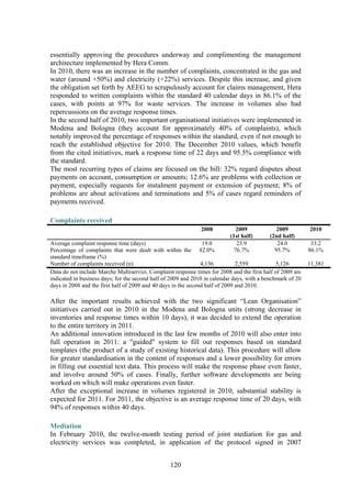 120
essentially approving the procedures underway and complimenting the management
architecture implemented by Hera Comm.
In 2010, there was an increase in the number of complaints, concentrated in the gas and
water (around +50%) and electricity (+22%) services. Despite this increase, and given
the obligation set forth by AEEG to scrupulously account for claims management, Hera
responded to written complaints within the standard 40 calendar days in 86.1% of the
cases, with points at 97% for waste services. The increase in volumes also had
repercussions on the average response times.
In the second half of 2010, two important organisational initiatives were implemented in
Modena and Bologna (they account for approximately 40% of complaints), which
notably improved the percentage of responses within the standard, even if not enough to
reach the established objective for 2010. The December 2010 values, which benefit
from the cited initiatives, mark a response time of 22 days and 95.5% compliance with
the standard.
The most recurring types of claims are focused on the bill: 32% regard disputes about
payments on account, consumption or amounts; 12.6% are problems with collection or
payment, especially requests for instalment payment or extension of payment; 8% of
problems are about activations and terminations and 5% of cases regard reminders of
payments received.
Complaints received
2008 2009
(1st half)
2009
(2nd half)
2010
Average complaint response time (days) 19.0 23.9 24.0 33.2
Percentage of complaints that were dealt with within the
standard timeframe (%)
82.0% 76.7% 95.7% 86.1%
Number of complaints received (n) 4,136 2,559 5,126 11,381
Data do not include Marche Multiservizi. Complaint response times for 2008 and the first half of 2009 are
indicated in business days; for the second half of 2009 and 2010 in calendar days, with a benchmark of 20
days in 2008 and the first half of 2009 and 40 days in the second half of 2009 and 2010.
After the important results achieved with the two significant “Lean Organisation”
initiatives carried out in 2010 in the Modena and Bologna units (strong decrease in
inventories and response times within 10 days), it was decided to extend the operation
to the entire territory in 2011.
An additional innovation introduced in the last few months of 2010 will also enter into
full operation in 2011: a "guided" system to fill out responses based on standard
templates (the product of a study of existing historical data). This procedure will allow
for greater standardisation in the content of responses and a lower possibility for errors
in filling out essential text data. This process will make the response phase even faster,
and involve around 50% of cases. Finally, further software developments are being
worked on which will make operations even faster.
After the exceptional increase in volumes registered in 2010, substantial stability is
expected for 2011. For 2011, the objective is an average response time of 20 days, with
94% of responses within 40 days.
Mediation
In February 2010, the twelve-month testing period of joint mediation for gas and
electricity services was completed, in application of the protocol signed in 2007
 