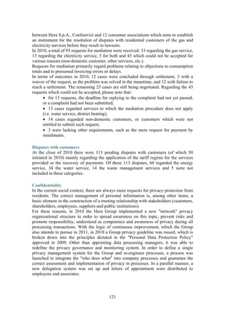 121
between Hera S.p.A., Confservizi and 12 consumer associations which aims to establish
an instrument for the resolution of disputes with residential customers of the gas and
electricity services before they result in lawsuits.
In 2010, a total of 93 requests for mediation were received: 33 regarding the gas service,
13 regarding the electricity service, 3 for both and 43 which could not be accepted for
various reasons (non-domestic customer, other services, etc.).
Requests for mediation primarily regard problems relating to objections to consumption
totals and to presumed invoicing errors or delays.
In terms of outcomes in 2010, 12 cases were concluded through settlement, 3 with a
waiver of the request, as the problem was solved in the meantime, and 12 with failure to
reach a settlement. The remaining 23 cases are still being negotiated. Regarding the 43
requests which could not be accepted, please note that:
• for 13 requests, the deadline for replying to the complaint had not yet passed,
or a complaint had not been submitted;
• 13 cases regarded services to which the mediation procedure does not apply
(i.e. water service, district heating);
• 14 cases regarded non-domestic customers, or customers which were not
entitled to submit such request;
• 3 were lacking other requirements, such as the mere request for payment by
instalments.
Disputes with customers
At the close of 2010 there were 113 pending disputes with customers (of which 50
initiated in 2010) mainly regarding the application of the tariff regime for the services
provided or the recovery of payments. Of these 113 disputes, 60 regarded the energy
service, 34 the water service, 14 the waste management services and 5 were not
included in these categories.
Confidentiality
In the current social context, there are always more requests for privacy protection from
residents. The correct management of personal information is, among other items, a
basic element in the construction of a trusting relationship with stakeholders (customers,
shareholders, employees, suppliers and public institutions).
For these reasons, in 2010 the Hera Group implemented a new "network" privacy
organisational structure in order to spread awareness on this topic, prevent risks and
promote responsibility, understood as competence and awareness of privacy during all
processing transactions. With the logic of continuous improvement, which the Group
also intends to pursue in 2011, in 2010 a Group privacy guideline was issued, which is
broken down into the principles dictated in the "Personal Data Protection Policy"
approved in 2009. Other than appointing data processing managers, it was able to
redefine the privacy governance and monitoring system. In order to define a single
privacy management system for the Group and re-engineer processes, a process was
launched to integrate the "who does what" into company processes and guarantee the
correct assessment and implementation of privacy in processes. In a parallel manner, a
new delegation system was set up and letters of appointment were distributed to
employees and associates.
 