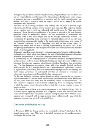 122
As regards the governance of outsourced activities, the procedures were redefined and
privacy responsibilities were formalised for all subsidiaries. Furthermore, a new process
of assigning privacy responsibilities to suppliers and the public administration was
defined, activating a research phase to prepare models to be adopted for precise
compliance with agreements.
With the aim of extending awareness and abilities, also in order to prevent illegal
behaviours, the Group initiated actions in more than one area. The corporate intranet
privacy section was revised and enhanced with useful tools for "data processing
managers". These include the publication of a system to respond to the most frequent
questions, which is periodically updated, and the distribution of information and
awareness both in the House Organ and on the Group's institutional website. The
commitment to spreading more awareness to personnel about correct and safe data
processing has continued, also thanks to the training path which uses a new version of
the "Mentore" e-learning: as at 31 December 2010, with the first testing phase, 162
people were trained with the aim of training all personnel by the end of 2011. When
new privacy responsibilities were assigned, traditional classroom courses were provided
for all Group management.
Documents regarding corporate security policies are currently being revised to introduce
further elements which allow for refocusing the topic of individual personal information
protection, categorising it as one of the company's assets to be protected.
In order to carry out the first registration of all corporate databases during the corporate
reorganisation, a tool was created that supports company macro processes and processes
beginning from the new mapping, using the corresponding Famula on Line application
map. The first bottom-up registration phase, which has already finished, produced
positive results. In 2011, multiple benefits are expected from this registration: a control
of organisational consistency, a revision and streamlining of processes, the mapping and
more precise governance of outsourced activities, an increase in awareness and
enforcing a sense of responsibility related to data management.
The Privacy Authority continued its function of spreading awareness by carrying out a
significant number of controls which also involved companies in our sector. During the
last two years, there were more than 60 inspections carried out in multiutilities. The
Hera Group was inspected by the Authority in February 2010. The company responded
to all of the queries posed: the reports showed that there is a fast reaction in terms of
counter-actions.
In the area of contacts linked to access rights pursuant to art. 7 of the Privacy Code, in
2010 the request reporting perimeter was completed, which now includes the main
access channels (branches, call centres, web and correspondence). Over 370,000 access
requests were registered, with average response times within around 1 day, while the
maximum response time set forth by law is 15 days.
Customer satisfaction survey
In November 2010, the Group checked its residential customers' satisfaction for the
seventh consecutive year. This year, it included reporting on free-market customer
satisfaction for the first time.
 