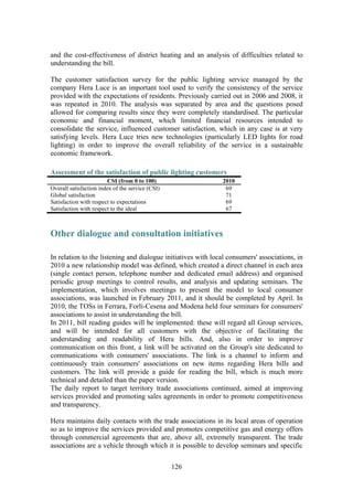 126
and the cost-effectiveness of district heating and an analysis of difficulties related to
understanding the bill.
The customer satisfaction survey for the public lighting service managed by the
company Hera Luce is an important tool used to verify the consistency of the service
provided with the expectations of residents. Previously carried out in 2006 and 2008, it
was repeated in 2010. The analysis was separated by area and the questions posed
allowed for comparing results since they were completely standardised. The particular
economic and financial moment, which limited financial resources intended to
consolidate the service, influenced customer satisfaction, which in any case is at very
satisfying levels. Hera Luce tries new technologies (particularly LED lights for road
lighting) in order to improve the overall reliability of the service in a sustainable
economic framework.
Assessment of the satisfaction of public lighting customers
CSI (from 0 to 100) 2010
Overall satisfaction index of the service (CSI) 69
Global satisfaction 71
Satisfaction with respect to expectations 69
Satisfaction with respect to the ideal 67
Other dialogue and consultation initiatives
In relation to the listening and dialogue initiatives with local consumers' associations, in
2010 a new relationship model was defined, which created a direct channel in each area
(single contact person, telephone number and dedicated email address) and organised
periodic group meetings to control results, and analysis and updating seminars. The
implementation, which involves meetings to present the model to local consumer
associations, was launched in February 2011, and it should be completed by April. In
2010, the TOSs in Ferrara, Forlì-Cesena and Modena held four seminars for consumers'
associations to assist in understanding the bill.
In 2011, bill reading guides will be implemented: these will regard all Group services,
and will be intended for all customers with the objective of facilitating the
understanding and readability of Hera bills. And, also in order to improve
communication on this front, a link will be activated on the Group's site dedicated to
communications with consumers' associations. The link is a channel to inform and
continuously train consumers' associations on new items regarding Hera bills and
customers. The link will provide a guide for reading the bill, which is much more
technical and detailed than the paper version.
The daily report to target territory trade associations continued, aimed at improving
services provided and promoting sales agreements in order to promote competitiveness
and transparency.
Hera maintains daily contacts with the trade associations in its local areas of operation
so as to improve the services provided and promotes competitive gas and energy offers
through commercial agreements that are, above all, extremely transparent. The trade
associations are a vehicle through which it is possible to develop seminars and specific
 