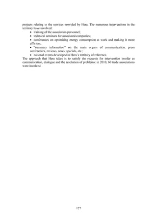 127
projects relating to the services provided by Hera. The numerous interventions in the
territory have involved:
• training of the association personnel;
• technical seminars for associated companies;
• conferences on optimising energy consumption at work and making it more
efficient;
• “summary information” on the main organs of communication: press
conferences, reviews, news, specials, etc.;
• national events developed in Hera’s territory of reference.
The approach that Hera takes is to satisfy the requests for intervention insofar as
communication, dialogue and the resolution of problems: in 2010, 60 trade associations
were involved.
 