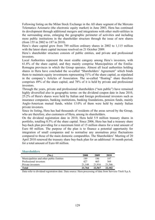 129
Following listing on the Milan Stock Exchange in the All share segment of the Mercato
Telematico Azionario (the electronic equity market) in June 2003, Hera has continued
its development through additional mergers and integrations with other multi-utilities in
the surrounding areas, enlarging the geographic perimeter of activities and including
more public institutions in the shareholder structure through the issue of new shares
(from 155 in 2002 to 187 in 2010).
Hera’s share capital grew from 789 million ordinary shares in 2002 to 1,115 million
with the latest share capital increase resolved on 21 October 2009.
Hera’s shareholder structure consists of public entities, and private and professional
investors.
Local Authorities represent the most sizable category among Hera’s investors, with
61.8% of the share capital, and they mainly comprise Municipalities of the Emilia-
Romagna provinces in which the Group operates. Almost all local authorities holding
shares in Hera have concluded the so-called “Shareholders’ Agreement” which binds
them to maintain equity investments representing 51% of the share capital, as stipulated
in the company’s Articles of Association. The so-called “floating” share therefore
comprises 49% of the share capital, and 78% of it is held by private and professional
investors.
Through the years, private and professional shareholders (“non public”) have remained
highly diversified also in geographic terms: on the dividend coupon date in June 2010,
25.2% of Hera's shares were held by Italian and foreign professional investors such as
insurance companies, banking institutions, banking foundations, pension funds, mainly
Anglo-American mutual funds, whilst 13.0% of them were held by mainly Italian
private investors.
Since its listing, Hera has had thousands of residents of the areas served by the Group,
who are therefore, also customers of Hera, among its shareholders.
On the dividend registration date in 2010, Hera held 5.9 million treasury shares in
portfolio, totalling 0.5% of the share capital. Since 2006, Hera has had a treasury share
buy-back plan providing for a maximum limit of 15 million shares for a total amount of
Euro 60 million. The purpose of the plan is to finance a potential opportunity for
integration of small companies and to normalise any anomalous price fluctuations
compared to those of the main domestic comparables. The Shareholders’ Meeting of 20
April 2010 renewed the treasury share buy-back plan for an additional 18 month period,
for a total amount of Euro 60 million.
Shareholders
(No.) 2008 2009 2010
Municipalities and other public Entities 189 186 187
Professional investors 427 465 369
Private investors 21,148 21,916 21,546
Total 21,764 22,567 22,102
Data refer to dividend registration date. Data source: Hera processing of data from Servizio Titoli S.p.A.
 