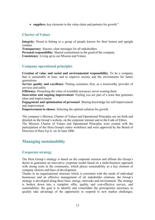13
• suppliers, key elements in the value chain and partners for growth.”
Charter of Values
Integrity: Proud to belong to a group of people known for their honest and upright
conduct
Transparency: Sincere, clear messages for all stakeholders
Personal responsibility: Shared commitment to the good of the company
Consistency: Living up to our Mission and Values
Company operational principles
Creation of value and social and environmental responsibility: To be a company
that is sustainable in time, and to improve society and the environment for future
generations
Service quality and excellence: Putting customers first, as a trustworthy provider of
services and safety
Efficiency: Promoting the value of available resources, never wasting them
Innovation and ongoing improvement: Feeling you are part of a team that generates
ideas and improvement
Engagement and optimisation of personnel: Sharing knowledge for self-improvement
and improvement
Empowerment to choose: Selecting the optimal solution for growth
The company’s Mission, Charter of Values and Operational Principles are set forth and
detailed on the Group’s website, on the corporate intranet and in the Code of Ethics.
The Mission, Charter of Values and Operational Principles were created with the
participation of the Hera Group's entire workforce and were approved by the Board of
Directors of Hera S.p.A. on 26 June 2006.
Managing sustainability
Corporate strategy
The Hera Group’s strategy is based on the corporate mission and affirms the Group’s
desire to guarantee an innovative corporate model based on a multi-business approach
with strong roots in the community, which places sustainability as a key element of
company choices and lines of development.
Thanks to an organisational structure which is consistent with the needs of individual
businesses and an effective management of all stakeholder relations, the Group’s
strategy is developed along three lines: energy, networks and environment. The strategy
is broken down into a complete offer, quality and cost-effective service, and
sustainability: the goal is to identify and consolidate the prerequisites necessary to
quickly take advantage of the opportunity to respond to new market challenges,
 