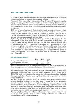 133
Distribution of dividends
In its mission, Hera has stated its intention to guarantee continuous creation of value for
its shareholders, offering suitable return on capital invested.
As a result of the pursuit of growth strategies along all lines of development since the
Group’s inception, and the numerous activities to enhance operating, Hera has achieved
positive economic-financial results which continue to increase, allowing the Group to
distribute dividends to shareholders, demonstrating the profitability and security of their
investments.
2010 was an unusual year due to the challenging macroeconomic environment which,
since late 2008, has impacted financial markets even in the most advanced countries:
despite the effects of the crisis in terms of a decrease in demand, Hera was able to
continue the growth strategies set forth in its Business Plan, to reach the set targets and
keep the growth promises made in previous years.
Additionally, in 2010 the Group substantially completed the projects for the
development of the main plants, which required considerable financial effort. The
financial returns deriving from the start-up of the new plants, together with the good
performance of the activities even during the recession and a normalisation of growth
investments supported the positive economic and financial results achieved during the
year. The results achieved enabled to propose a higher dividend of 9 Euro cents per
share (compared to 8 Euro cents the previous year, i.e. +12.5%) and further growth in
future, to reach 11 Euro cents in 2014 as specified in the new business plan published
on 19 October 2010.
Distribution of dividends
2008 2009 2010
Earnings per share (Euro cents) 9.2 8.7 10.5
Dividend per share (Euro cents) 8.0 8.0 9.0
Price/earnings 16.2 18.6 14.9
The price/earnings ratio expresses the relation between the share price as at 31 December divided by
Group earnings per share. 2009 does not consider the effects of the tax moratorium.
The net profit shows significant progress even when compared with the 2009 net profit
without the extraordinary effect of the tax moratorium (about Euro 27 million paid in
2009). This result was accompanied by a reduction in debt exposure and a strengthened
balance sheet, further enhancing the Group’s financial soundness also with respect to its
closest competitors.
The Hera Group has reached a significant operating, competitive and dimensional
structure based on modern, efficient plants able to support the further commercial
expansion envisioned in the corporate plans. During the year, new plant start-up
activities continued, along with work to boost the efficiency of operating units, and, in
addition to the usual maintenance investments, plant development investments were
made for amounts significantly lower than the previous year (about Euro 340 million
versus over Euro 420 million in investments made in 2009).
Therefore, the financial results will be more than able to support future investments and
the excess cash generated will be almost entirely distributed as dividends to
shareholders as set out in the Business Plan.
 