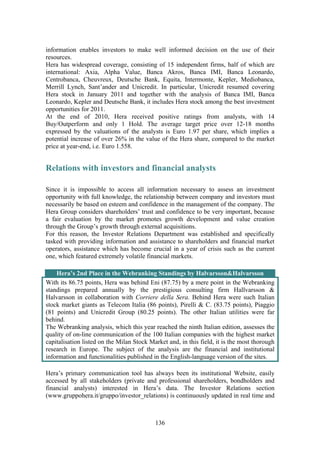 136
information enables investors to make well informed decision on the use of their
resources.
Hera has widespread coverage, consisting of 15 independent firms, half of which are
international: Axia, Alpha Value, Banca Akros, Banca IMI, Banca Leonardo,
Centrobanca, Cheuvreux, Deutsche Bank, Equita, Intermonte, Kepler, Mediobanca,
Merrill Lynch, Sant’ander and Unicredit. In particular, Unicredit resumed covering
Hera stock in January 2011 and together with the analysis of Banca IMI, Banca
Leonardo, Kepler and Deutsche Bank, it includes Hera stock among the best investment
opportunities for 2011.
At the end of 2010, Hera received positive ratings from analysts, with 14
Buy/Outperform and only 1 Hold. The average target price over 12-18 months
expressed by the valuations of the analysts is Euro 1.97 per share, which implies a
potential increase of over 26% in the value of the Hera share, compared to the market
price at year-end, i.e. Euro 1.558.
Relations with investors and financial analysts
Since it is impossible to access all information necessary to assess an investment
opportunity with full knowledge, the relationship between company and investors must
necessarily be based on esteem and confidence in the management of the company. The
Hera Group considers shareholders’ trust and confidence to be very important, because
a fair evaluation by the market promotes growth development and value creation
through the Group’s growth through external acquisitions.
For this reason, the Investor Relations Department was established and specifically
tasked with providing information and assistance to shareholders and financial market
operators, assistance which has become crucial in a year of crisis such as the current
one, which featured extremely volatile financial markets.
Hera’s 2nd Place in the Webranking Standings by Halvarsson&Halvarsson
With its 86.75 points, Hera was behind Eni (87.75) by a mere point in the Webranking
standings prepared annually by the prestigious consulting firm Hallvarsson &
Halvarsson in collaboration with Corriere della Sera. Behind Hera were such Italian
stock market giants as Telecom Italia (86 points), Pirelli & C. (83.75 points), Piaggio
(81 points) and Unicredit Group (80.25 points). The other Italian utilities were far
behind.
The Webranking analysis, which this year reached the ninth Italian edition, assesses the
quality of on-line communication of the 100 Italian companies with the highest market
capitalisation listed on the Milan Stock Market and, in this field, it is the most thorough
research in Europe. The subject of the analysis are the financial and institutional
information and functionalities published in the English-language version of the sites.
Hera’s primary communication tool has always been its institutional Website, easily
accessed by all stakeholders (private and professional shareholders, bondholders and
financial analysts) interested in Hera’s data. The Investor Relations section
(www.gruppohera.it/gruppo/investor_relations) is continuously updated in real time and
 