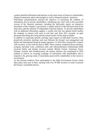 137
contains detailed information and analyses on the main issues of interest to shareholders
(financial statements, plans and strategies as well as financial analysts’ opinions).
Web-based communications pursued the objective of increasing the usability of
information also by private shareholders, introducing new tools such as the accessible
version of the financial statement, including the half-yearly report, an interactive
description of the company’s governance, a simple analysis of the historical trend in the
share price and the opinions of independent financial analysts. To provide stakeholders
with an additional information support, a weekly chat line was opened which enables
the company to interact with users in real time and, from 2011 onwards, an agile
document describing the Group and the annual results will be made available.
In addition to organising specific meetings upon request of individual investors, Hera
proactively promotes meetings each year between the Group’s top management and
Italian and international financial market operators. In 2010 Hera counted 461 contacts
with investors, in line with the data of 2009. These contacts comprised direct meetings,
company and plant visits, conference calls, and videoconferences (webcasting) which
involved Italian and foreign investors (mainly British, French, American, Swiss,
German, Austrian and Scandinavians); the intense relations also maintained in 2010
enabled to enliven an on-going exchange of information with shareholders and to
respond to the growing sense of uncertainty perceived by stakeholders in the recessive
environment.
As has become tradition, Hera participated in the Oddo Environment Forum which
takes place each year in Paris, meeting with over 30 SRI investors in order to present
the Group’s sustainable policies.
 