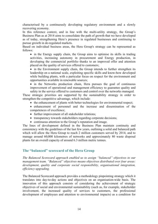 14
characterised by a continuously developing regulatory environment and a slowly
recovering economy.
In this reference context, and in line with the multi-utility strategy, the Group’s
Business Plan as at 2014 aims to consolidate the path of growth that we have developed
as of today, strengthening Hera’s presence in regulated businesses and continuing to
pursue growth in de-regulated markets.
Based on individual business areas, the Hera Group's strategy can be represented as
follows:
• in the Energy supply chain, the Group aims to optimise its skills in trading
activities, increasing autonomy in procurement and Energy production, in
developing the commercial portfolio thanks to an improved offer and attention
placed on the quality of services offered to customers;
• in the Environment supply chain, the Group intends to further strengthen its
leadership on a national scale, exploiting specific skills and know-how developed
while building plants, with a particular focus on respect for the environment and
opportunities available in renewable sources;
• in the Networks production chain, Hera pursues the goal of continuous
improvement of operational and management efficiency to guarantee quality and
safety in the service offered to customers and control over the networks managed.
These strategic priorities are supported by the sustainability strategy in order to
strengthen the competitive advantage, which include:
• the enhancement of plants with better technologies for environmental respect;
• enhancement of personnel and the increase and dissemination of the
competences of excellence;
• further improvement of all stakeholder relations;
• transparency towards stakeholders regarding corporate decisions;
• continuous attention to the Group’s reputation and image.
The lines of development defined in the Business Plan maintain continuity and
consistency with the guidelines of the last few years, outlining a solid and balanced path
which will allow the Hera Group to reach 2 million customers served by 2014, and to
manage around 60,000 kilometres of networks and approximately 80 waste disposal
plants for an overall capacity of around 6.3 million metric tonnes.
The “balanced” scorecard of the Hera Group
The Balanced Scorecard approach enabled us to assign “balanced” objectives to our
management team. “Balanced” objectives means objectives distributed over four areas:
development, quality and corporate social responsibility, organisational integration,
efficiency upgrading.
The Balanced Scorecard approach provides a methodology pinpointing strategy which it
translates into day-to-day actions and objectives on an organisation-wide basis. The
innovation of this approach consists of considering the achievement of strategic
objectives of social and environmental sustainability (such as, for example, stakeholder
involvement, the increased quality of services to customers, the professional
development of employees and attention to environmental impacts) as a condition for
 