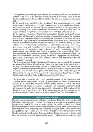 147
This operating instruction provides elements for assessing social and environmental
aspects, to be added to the economic aspects involved in choosing a supplier, where
tender procedures allow for use of the method of the most economically advantageous
bid.
In the specific areas identified in the Hera Group’s Procurement Guidelines - “social
commitment”, “quality of services” and “economic value” – sustainability criteria have
been identified which are the fruit of the experience acquired in managing calls for
tender according to the method of the most economically advantageous bid, based on
doctrine and also on regulations on the matter, in line with Hera Group objectives.
In the operating instruction “Identifying Sustainability Criteria by Goods/Services
Purchasing Sub-Category” a minimum number of sustainability criteria for choosing
suppliers were established, based on the amount and importance of the tender (if it is a
tender with a significant impact on the environment, occupational safety, the quality of
services provided to customers, the term or amount of the contract). Among the other
criteria, it is worth noting: management of atmospheric emissions and sound,
prevention, reuse and recyclability of waste, energy efficiency, reduction of the
dangerousness of substances used, reduction of water consumption (for the
environmental protection criterion), supplier’s adoption of their own Code of Ethics,
hiring of persons with disabilities and persons facing hardship, accident prevention (for
the social commitment criterion), quality of materials, equipment and instruments,
professional qualifications and skills, technical services and performance (for the
service quality criterion).
The Procurement and Tender Management Departments are responsible for selecting
the sustainability criteria. They chose the criteria to be used based on the type of tender,
the importance of the sustainability criterion in relation to said tender, and assessments
of previous tenders assigned and their results. For assistance in selecting the criteria and
assessing bids in the tender phase, the Purchasing and Tender Management
Departments can use the technical support of the Corporate Social Responsibility
Division and the Quality, Safety and Environment Central Division.
We would like to point out that 55% of contracts managed by the Procurement and
Tender Contracts Management Division (by public tender, as a result of qualification
system or by negotiated procedures without public tender) to which the most
economically advantages bid criterion is applicable took place according to the method
of awarding the tender to the most economically advantageous bid, in place of the
largest discount (it was 36% in 2009). If we also consider the purchases carried out by
the Procurement and Tender Contracts departments of the SOT, this value is 44.6%.
“Green purchases” continue 
Sustainable purchasing continues within the Hera Group. The tender for the purchase of
photocopy paper, in which 12 out of 100 points were assigned to the so-called green
requirements, specifically recycled paper (wholly or partly obtained from fibres
deriving from post-consumption) and environmentally friendly paper (wholly or partly
obtained from fibres originating from sustainably managed forests) and 5 points were
assigned to the type of means used for delivery. One of the technical requirements of the
tender for the service of sorting, delivering and distributing invoices to customers was
the use of means with low environmental impact (3 points). In the tender for the
 