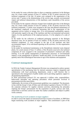 149
In the tender for waste collection (door to door or emptying containers) in the Bologna
area, for a basic tender amount of Euro 4.7 million, of the 35 points reserved to the
technical component of the bid, 18 points were assigned to the organisation of the
service and 17 points to the dimensioning of the service (age, acoustic environmental
impact and technical characteristics of the machinery used, traceability of the service
provided).
In the tender for the separate collection of paper from roadside igloo bins in the Bologna
area, for a basic tender amount of Euro 0.5 million, of the 30 points reserved to the
technical component, 12 points were assigned to the type and planned maintenance of
the machinery employed, to territorial structuring and to the organisation of the
equipment service centres or storage sites, 10 to environmental sustainability aspects,
with particular regard to the age of the machines and their environmental and acoustic
impact, 6 to the qualification of the employed persons, 2 to the adoption of a code of
ethics.
In the tender for the collection of cardboard packaging materials in the Bologna
downtown area, for an amount of Euro 0.5 million, of the 30 points reserved to the
technical component, 12 were assigned to the age of the machines and their
environmental impact, 10 to web-based reporting on the activities, 8 to the organisation
of the service.
In the tender for mechanical maintenance at the Herambiente industrial waste disposal
plants, for a total amount of Euro 11 million, of the 40 points reserved to the technical
component 24 were assigned to the assessment of personnel’s technical and safety
training, 12 to the quality management of maintenance processes, to environmental
impacts, to the management of operators’ health and safety, 4 to the assessment of the
quantity and of the technological innovation or age of the machines and equipment.
Contract management
In 2010, the Tender Contracts Management Division was reorganised to achieve greater
specialisation of the purchasing lines for internal customers, improve integration and
collaboration with local purchasing departments, create a staff function that is
specialised in the management of public tenders and in providing regulatory support to
all purchasing departments.
In 2010, procurement protocol 231 was approved; it defines roles, responsibilities,
behavioural principles and operating procedures which personnel involved in
procurement activities must follow.
Additionally, the revision of the procurement guidelines was completed. The document,
in line with the Group’s Code of Ethics and with Italian Legislative Decree 231/2001, is
the corporate reference for supplier selection activities, determining the principles
inspiring the Group’s procurement for the acquisition of goods, services and work,
aimed both to activities carried out under free market conditions and subject to public
works contracts.
The monitoring of work accidents at major suppliers
In order to assess the impact of outsourced activities in terms of accidents, in 2009 Hera
began monitoring work accidents at major suppliers. This commitment is part of the
 