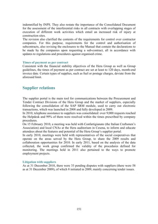 151
indemnified by INPS. They also restate the importance of the Consolidated Document
for the assessment of the interferential risks in all contracts with overlapping stages of
execution of different work activities which entail an increased risk of injury at
construction sites.
The revision also clarified the contents of the requirements for control over contractor
companies. For this purpose, requirements for the control and authorisation of
subcontracts, also revising the enclosures to the Manual that contain the declarations to
be made by the companies upon requesting a sub-contract, all in accordance with
updates to regulations and procedures against organised crime.
Times of payment as per contract
Consistent with the financial stability objectives of the Hera Group as well as Group
guidelines, the times of payment as per contract are set at least to 120 days, month-end
invoice date. Certain types of supplies, such as fuel or postage charges, deviate from the
aforesaid limit.
Supplier relations
The supplier portal is the main tool for communications between the Procurement and
Tender Contract Divisions of the Hera Group and the market of suppliers, especially
following the consolidation of the SAP SRM module, used to carry out electronic
transactions, which was launched in 2008 and fully developed in 2009.
In 2010, telephone assistance to suppliers was consolidated: over 9,000 requests reached
the Helpdesk and 99% of them were resolved within the times prescribed by company
procedures.
On 15 February 2010, a meeting was held with Confartigianato (the Italian Craftsmen’s
Association) and local CNAs at the Hera auditorium in Cesena, to inform and educate
attendees about the features and potential of the Hera Group’s supplier portal.
In early 2010, meetings were held with representatives of the social cooperatives that
operate on the areas served by the Hera Group, to share the 2009 results and
collaboration opportunities for 2010. In early 2011, based on the analysis of the data
collected, the work group confirmed the validity of the procedures defined for
monitoring. The meetings held in 2011 also pertained to the ways to promote
employment projects.
Litigation with suppliers
As at 31 December 2010, there were 33 pending disputes with suppliers (there were 58
as at 31 December 2009), of which 8 initiated in 2009, mainly concerning tender issues.
 