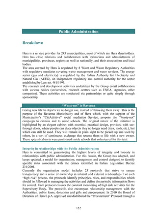152
Public Administration
Breakdown
Hera is a service provider for 243 municipalities, most of which are Hera shareholders.
Hera has close relations and collaboration with technicians and administrators of
municipalities, provinces, regions as well as nationally, and their associations and local
bodies.
The area covered by Hera is regulated by 8 Water and Waste Regulatory Authorities
with regulatory mandates covering waste management and water services. The energy
sector (gas and electricity) is regulated by the Italian Authority for Electricity and
Natural Gas (AEEG), an independent regulatory and control authority for the sector
established by Law no. 481/1995.
The research and development activities undertaken by the Group entail collaboration
with various bodies (universities, research centres such as ENEA, Agencies, other
companies). These activities are conducted via partnerships or quite simply through
sponsorship.
“Waste-not” in Ravenna
Giving new life to objects we no longer use, instead of throwing them away. This is the
purpose of the Ravenna Municipality and of Hera which, with the support of the
Municipality’s “CittA@ttiva” social mediation Service, propose the “Waste-not”
campaign to citizens and to some schools. The original nature of the initiative is
highlighted by an elegant cabinet with essential, practical design, provided with see-
through doors, where people can place objects they no longer need (toys, tools, etc.), but
which can still be used. They will remain in plain sight to be picked up and used by
others, in a sort of continuous exchange that returns them to life with a new owner.
These special cabinets were positioned inside schools that volunteered for this trial.
Integrity in relationships with the Public Administration
Hera is committed to guaranteeing the highest levels of integrity and honesty in
relationships with public administration. For this reason, the Group has adopted, and
keeps updated, a model for organisation, management and control designed to identify
specific risks associated with the crimes identified in Italian Legislative Decree
231/2001.
Currently the organisation model includes 23 protocols that strive to ensure
transparency and a sense of ownership in internal and external relationships. For each
“high risk" process, the protocols identify principles, roles, and responsibilities which
should be followed in managing the activities and define the periodic information flows
for control. Each protocol ensures the constant monitoring of high risk activities for the
Supervisory Body. The protocols also encompass relationship management with the
Authorities, public loans, donations and gifts and procurement. In 2010 the Board of
Directors of Hera S.p.A. approved and distributed the “Procurement” Protocol through a
 