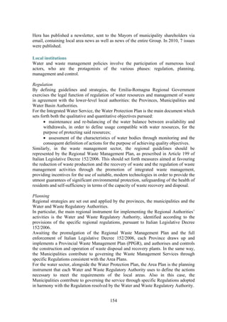 154
Hera has published a newsletter, sent to the Mayors of municipality shareholders via
email, containing local area news as well as news of the entire Group. In 2010, 7 issues
were published.
Local institutions
Water and waste management policies involve the participation of numerous local
actors, who are the protagonists of the various phases: regulation, planning,
management and control.
Regulation
By defining guidelines and strategies, the Emilia-Romagna Regional Government
exercises the legal function of regulation of water resources and management of waste
in agreement with the lower-level local authorities: the Provinces, Municipalities and
Water Basin Authorities.
For the Integrated Water Service, the Water Protection Plan is the main document which
sets forth both the qualitative and quantitative objectives pursued:
• maintenance and re-balancing of the water balance between availability and
withdrawals, in order to define usage compatible with water resources, for the
purpose of protecting said resources;
• assessment of the characteristics of water bodies through monitoring and the
consequent definition of actions for the purpose of achieving quality objectives.
Similarly, in the waste management sector, the regional guidelines should be
represented by the Regional Waste Management Plan, as prescribed in Article 199 of
Italian Legislative Decree 152/2006. This should set forth measures aimed at favouring
the reduction of waste production and the recovery of waste and the regulation of waste
management activities through the promotion of integrated waste management,
providing incentives for the use of suitable, modern technologies in order to provide the
utmost guarantees of significant environmental protection, safeguarding of the health of
residents and self-sufficiency in terms of the capacity of waste recovery and disposal.
Planning
Regional strategies are set out and applied by the provinces, the municipalities and the
Water and Waste Regulatory Authorities.
In particular, the main regional instrument for implementing the Regional Authorities’
activities is the Water and Waste Regulatory Authority, identified according to the
provisions of the specific regional regulations, pursuant to Italian Legislative Decree
152/2006.
Awaiting the promulgation of the Regional Waste Management Plan and the full
enforcement of Italian Legislative Decree 152/2006, each Province draws up and
implements a Provincial Waste Management Plan (PPGR), and authorises and controls
the construction and operation of waste disposal and recovery plants. In the same way,
the Municipalities contribute to governing the Waste Management Services through
specific Regulations consistent with the Area Plans.
For the water sector, alongside the Water Protection Plan, the Area Plan is the planning
instrument that each Water and Waste Regulatory Authority uses to define the actions
necessary to meet the requirements of the local areas. Also in this case, the
Municipalities contribute to governing the service through specific Regulations adopted
in harmony with the Regulation resolved by the Water and Waste Regulatory Authority.
 