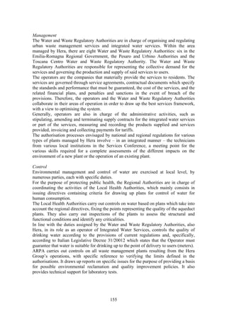 155
Management
The Water and Waste Regulatory Authorities are in charge of organising and regulating
urban waste management services and integrated water services. Within the area
managed by Hera, there are eight Water and Waste Regulatory Authorities: six in the
Emilia-Romagna Regional Government, the Pesaro and Urbino Authorities and the
Toscana Centro Water and Waste Regulatory Authority. The Water and Waste
Regulatory Authorities are responsible for representing the collective demand for the
services and governing the production and supply of said services to users.
The operators are the companies that materially provide the services to residents. The
services are governed through service agreements, contractual documents which specify
the standards and performance that must be guaranteed, the cost of the services, and the
related financial plans, and penalties and sanctions in the event of breach of the
provisions. Therefore, the operators and the Water and Waste Regulatory Authorities
collaborate in their areas of operation in order to draw up the best services framework,
with a view to optimising the system.
Generally, operators are also in charge of the administrative activities, such as
stipulating, amending and terminating supply contracts for the integrated water services
or part of the services, measuring and recording the products supplied and services
provided, invoicing and collecting payments for tariffs.
The authorisation processes envisaged by national and regional regulations for various
types of plants managed by Hera involve – in an integrated manner – the technicians
from various local institutions in the Services Conference, a meeting point for the
various skills required for a complete assessments of the different impacts on the
environment of a new plant or the operation of an existing plant.
Control
Environmental management and control of water are exercised at local level, by
numerous parties, each with specific duties.
For the purpose of protecting public health, the Regional Authorities are in charge of
coordinating the activities of the Local Health Authorities, which mainly consists in
issuing directives containing criteria for drawing up plans for control of water for
human consumption.
The Local Health Authorities carry out controls on water based on plans which take into
account the regional directives, fixing the points representing the quality of the aqueduct
plants. They also carry out inspections of the plants to assess the structural and
functional conditions and identify any criticalities.
In line with the duties assigned by the Water and Waste Regulatory Authorities, also
Hera, in its role as an operator of Integrated Water Services, controls the quality of
drinking water according to the provisions of current regulations and, specifically,
according to Italian Legislative Decree 31/20012 which states that the Operator must
guarantee that water is suitable for drinking up to the point of delivery to users (meters).
ARPA carries out controls on all waste management plants resulting from the Hera
Group’s operations, with specific reference to verifying the limits defined in the
authorisations. It draws up reports on specific issues for the purpose of providing a basis
for possible environmental reclamation and quality improvement policies. It also
provides technical support for laboratory tests.
 