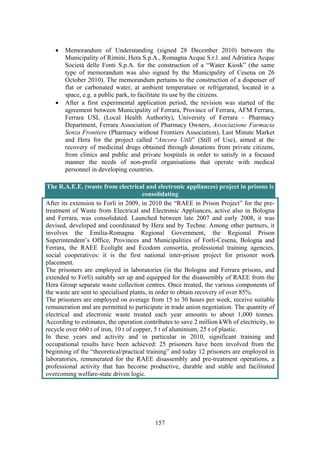 157
• Memorandum of Understanding (signed 28 December 2010) between the
Municipality of Rimini, Hera S.p.A., Romagna Acque S.r.l. and Adriatica Acque
Società delle Fonti S.p.A. for the construction of a “Water Kiosk” (the same
type of memorandum was also signed by the Municipality of Cesena on 26
October 2010). The memorandum pertains to the construction of a dispenser of
flat or carbonated water, at ambient temperature or refrigerated, located in a
space, e.g. a public park, to facilitate its use by the citizens.
• After a first experimental application period, the revision was started of the
agreement between Municipality of Ferrara, Province of Ferrara, AFM Ferrara,
Ferrara USL (Local Health Authority), University of Ferrara – Pharmacy
Department, Ferrara Association of Pharmacy Owners, Associazione Farmacia
Senza Frontiere (Pharmacy without Frontiers Association), Last Minute Market
and Hera for the project called “Ancora Utili” (Still of Use), aimed at the
recovery of medicinal drugs obtained through donations from private citizens,
from clinics and public and private hospitals in order to satisfy in a focused
manner the needs of non-profit organisations that operate with medical
personnel in developing countries.
The R.A.E.E. (waste from electrical and electronic appliances) project in prisons is
consolidating
After its extension to Forlì in 2009, in 2010 the “RAEE in Prison Project” for the pre-
treatment of Waste from Electrical and Electronic Appliances, active also in Bologna
and Ferrara, was consolidated. Launched between late 2007 and early 2008, it was
devised, developed and coordinated by Hera and by Techne. Among other partners, it
involves the Emilia-Romagna Regional Government, the Regional Prison
Superintendent’s Office, Provinces and Municipalities of Forlì-Cesena, Bologna and
Ferrara, the RAEE Ecolight and Ecodom consortia, professional training agencies,
social cooperatives: it is the first national inter-prison project for prisoner work
placement.
The prisoners are employed in laboratories (in the Bologna and Ferrara prisons, and
extended to Forlì) suitably set up and equipped for the disassembly of RAEE from the
Hera Group separate waste collection centres. Once treated, the various components of
the waste are sent to specialised plants, in order to obtain recovery of over 85%.
The prisoners are employed on average from 15 to 30 hours per week, receive suitable
remuneration and are permitted to participate in trade union negotiation. The quantity of
electrical and electronic waste treated each year amounts to about 1,000 tonnes.
According to estimates, the operation contributes to save 2 million kWh of electricity, to
recycle over 660 t of iron, 10 t of copper, 5 t of aluminium, 25 t of plastic.
In these years and activity and in particular in 2010, significant training and
occupational results have been achieved: 25 prisoners have been involved from the
beginning of the “theoretical/practical training” and today 12 prisoners are employed in
laboratories, remunerated for the RAEE disassembly and pre-treatment operations, a
professional activity that has become productive, durable and stable and facilitated
overcoming welfare-state driven logic.
 