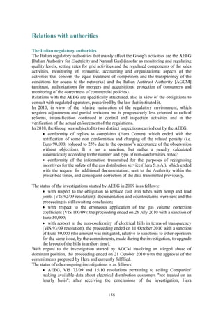 158
Relations with authorities
The Italian regulatory authorities
The Italian regulatory authorities that mainly affect the Group's activities are the AEEG
[Italian Authority for Electricity and Natural Gas] (insofar as monitoring and regulating
quality levels, setting rates for grid activities and the regulated components of the sales
activities, monitoring of economic, accounting and organizational aspects of the
activities that concern the equal treatment of competitors and the transparency of the
conditions for access to the networks) and the Italian Antitrust Authority [AGCM]
(antitrust, authorizations for mergers and acquisitions, protection of consumers and
monitoring of the correctness of commercial policies).
Relations with the AEEG are specifically structured, also in view of the obligations to
consult with regulated operators, prescribed by the law that instituted it.
In 2010, in view of the relative maturation of the regulatory environment, which
requires adjustments and partial revisions but is progressively less oriented to radical
reforms, intensification continued in control and inspection activities and in the
verification of the actual enforcement of the regulations.
In 2010, the Group was subjected to two distinct inspections carried out by the AEEG:
• conformity of replies to complaints (Hera Comm), which ended with the
notification of some non conformities and charging of the related penalty (i.e.
Euro 90,000, reduced to 25% due to the operator’s acceptance of the observation
without objection). It is not a sanction, but rather a penalty calculated
automatically according to the number and type of non-conformities noted;
• conformity of the information transmitted for the purposes of recognising
incentives for the safety of the gas distribution service (Hera S.p.A.), which ended
with the request for additional documentation, sent to the Authority within the
prescribed times, and consequent correction of the data transmitted previously.
The status of the investigations started by AEEG in 2009 is as follows:
• with respect to the obligation to replace cast iron tubes with hemp and lead
joints (VIS 92/09 resolution): documentation and counterclaims were sent and the
proceeding is still awaiting conclusion;
• with respect to the erroneous application of the gas volume correction
coefficient (VIS 100/09): the proceeding ended on 26 July 2010 with a sanction of
Euro 50,000;
• with respect to the non-conformity of electrical bills in terms of transparency
(VIS 93/09 resolution), the proceeding ended on 11 October 2010 with a sanction
of Euro 80,000 (the amount was mitigated, relative to sanctions to other operators
for the same issue, by the commitments, made during the investigation, to upgrade
the layout of the bills in a short time).
With regard to the investigation started by AGCM involving an alleged abuse of
dominant position, the proceeding ended on 21 October 2010 with the approval of the
commitments proposed by Hera and currently fulfilled.
The status of other ongoing investigations is as follows:
• AEEG, VIS 73/09 and 15/10 resolutions pertaining to selling Companies'
making available data about electrical distribution customers "not treated on an
hourly basis": after receiving the conclusions of the investigation, Hera
 